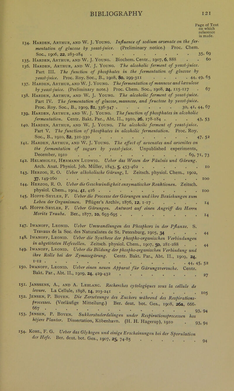 Page of Text on which reference is made. 134. Harden, Arthur, and W. J. Young. Influence of sodium arsenate on the fer- mentation of glucose by yeast-juice. (Preliminary notice.) Proc. Chem. Soc., 1906,22, 283-284 • 35i 69 135. Harden, Arthur, and W. J. Young. Biochem. Centr., 1907, 6, 888 . . 60 136. Harden, Arthur, and W. J. Young. The alcoholic ferment of yeast-juice. Part III. The function of phosphates in the fermentation of glucose by yeast-juice. Proc. Roy. Soc., B., 1908, 80, 299-311 . . . • 44> 49> ^5 137. Harden, Arthur, and W. J. Young. The fermentation of mannose and Icevulose by yeast-juice. (Preliminary note.) Proc. Chem. Soc., 1908,24, 115-117 . 67 138. Harden, Arthur, and W. J. Young. The alcoholic ferment of yeast-juice. Part IV. The fermentation of glucose, mannose, and fructose by yeast-juice. Proc. Roy. Soc., B., 1909, 81, 336-347 3O1 4i> 44i ^7 139. Harden, Arthur, and W. J. Young. The function of phosphates in alcoholic fermentation. Centr. Bakt. Par., Abt. II., 1910, 26, 178-184 ... 43, 53 140. Harden, Arthur, and W. J. Young. The alcoholic ferment of yeast-juice. Part V. The function of phosphates in alcoholic fermentation. Proc. Roy. Soc., B., 1910, 82, 321-330 47. 52 141. Harden, Arthur, and W. J. Young. The effect of arsenates and arsenites on the fermentation of sugars by yeast-juice. Unpublished experiments, December, 1910 69, 71, 73 142. Helmholtz, Hermann Ludwig. Ueber das Wesen der Fdulnis und Gdrung. Arch. Anat. Physiol. Joh. Muller, 1843, 5, 453-462 10 143. Herzog, R. O. Ueber alkoholische Garung, I. Zeitsch. physiol. Chem., 1902, 37. 149-160 ............. 100 144. Herzog, R. O. Ueber die Geschwindigkeit enzymatischer Reaktionen. Zeitsch. physiol. Chem., 1904, 41, 416 100 145. Hoppe-Seyler, F. Ueber die Processe der Gdrungen und Hire Beziehungen zum Leben der Organismen. Pfliiger’s Archiv, 1876, 12, 1-17 14 146. Hoppe-Seyler, F. Ueber Gdrungen. Antwort auf einen Angriff des Herrn Moritz Traube. Ber., 1877, 10, 693-695 14 147. IwANOFF, Leonid. Ueber Umwandlu7igen des Phosphors in der Pflanze. S. Travaux de la Soc. des Naturalistes de St. Petersburg, 1905, 34 ... 44 148. IwANOFF, Leonid. Ueber die Synthese der phospho-organischen Verbindungen in abgetdteten Hefezellen. Zeitsch. physiol. Chem., 1907, 50, 281-288 . . 44 149. IwANOFF, Leonid. Ueber die Bildung der phospho-organischen Verbindung und ihre Rolle bei der Zymasegdrung. Centr. Bakt. Par., Abt. II., 1909, 24, ^ 44. 45. 52 150. IwANOFF, Leonid. Ueber einen neuen Apparat fur Gdrungsversuche. Centr. Bakt. Par., Abt. II., 1909, 24, 429-432 27 I5I- Janssens, A., and A. Leblanc. Recherches cytologiques sous la cellule de levure. La Cellule, 1898, 14, 203-241 152. Jensen, P. Boyen. Die Zersetzunge des Zuckers wdhrend des Respirations- processes. (Vorlaufige Mitteilung.) Ber. deut. hot. Ges., 1908, 26a, 666- 94 153. Jensen, P. Boyen. Sukkersonderdelingen under Respirationsprocessen hos hojere Planter. Dissertation, Kobenhavn. (H. H. Hagerup), 1910 . 93, 94 154. Kohl, F. G. Ueber das Glykogen und einige Erscheinungen bei dcr Sporulation dcr Hefe. Ber. deut. hot. Ges., 1907, 25, 74-85 .... 94