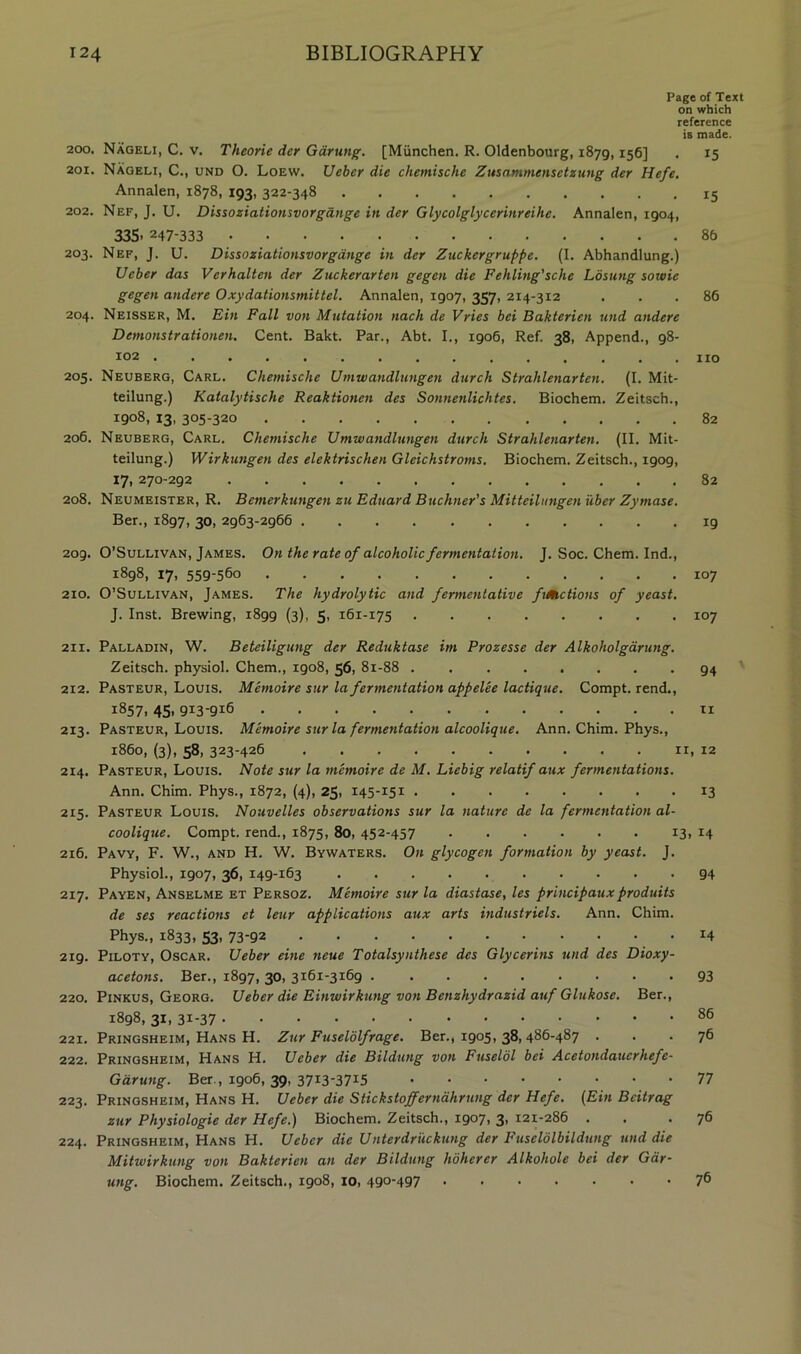 Page of Text on which reference is made. 200. Nageli, C. V. Theorie dcr Gdrung. [Miinchen. R. Oldenbourg, 1879,156] . 15 201. Nageli, C., und O. Loew. Ueber die chemische Zusammensetzung der Hefe. Annalen, 1878, 193, 322-348 15 202. Nef, J, U. Dissoziationsvorgdnge in der Glycolglycerinreihe. Annalen, 1904, 335- 247-333 86 203. Nef, J. U. Dissoziationsvorgdnge in der Zuckergruppe. (I. Abhandlung.) Ueber das Verhallen der Zuckerarten gegen die Fehling'sche Losung sowie gegen andere Oxydationsmittel. Annalen, 1907, 357, 214-312 ... 86 204. Neisser, M. Bin Fall von Mutation nach de Vries bei Bakterien und andere Demonstrationen. Cent. Bakt. Par., Abt. I., 1906, Ref. 38, Append., 98- 102 no 205. Neuberg, Carl. Chemische Umwandlungen durch Strahlenarten, (I. Mit- teilung.) Katalytische Reaktionen des Sonnenlichtes. Biochem. Zeitsch., 1908, 13, 305-320 82 206. Neuberg, Carl. Chemische Umwandlimgen durch Strahlenarten. (II. Mit- teilung.) Wirkungen des elektrischen Gleichstroms. Biochem. Zeitsch., 1909, 17. 270-292 82 208. Neumeister, R. Bemerkungen zu Eduard Buchner’s Mitteiliingen iiber Zymase. Ber., 1897, 30. 2963-2966 19 209. O’Sullivan, James. On the rate of alcoholic fermentation. J. Soc. Chem. Ind., 1898, 17, 559-560 107 210. O’Sullivan, James. The hydrolytic and fermentative fiMctions of yeast. J. Inst. Brewing, 1899 (3), 5, 161-175 107 211. Palladin, W. Beteiligung der Reduktase im Prozesse der Alkoholgdrung. Zeitsch. physiol. Chem., 1908, 56, 81-88 94 ' 212. Pasteur, Louis. Memoire sur la fermentation appelee lactique. Compt. rend., 1857.45.913-916 ti 213. Pasteur, Louis. Memoire sur la fermentation alcoolique. Ann. Chim. Phys., i860, (3), 58, 323-426 II, 12 214. Pasteur, Louis. Note sur la memoire de M. Liebig relatif aux fermentations. Ann. Chim. Phys., 1872, (4), 25, 145-151 13 215. Pasteur Louis. Nouvelles observations sur la nature de la fermentation al- coolique. Compt. rend., 1875, 80, 452-457 13. 14 216. Pavy, F. W., and H. W. Bywaters. On glycogen formation by yeast. J. Physiol., 1907, 36, 149-163 94 217. Payen, Anselme et Persoz. Memoire sur la diastase, les principauxproduits de ses reactions et leur applications aux arts industriels. Ann. Chim. Phys., 1833, 53, 73-92 .14 219. PiLOTY, Oscar. Ueber eine neue Totalsynthese des Glycerins und des Dioxy- acetons. Ber., 1897, 30, 3161-3169 93 220. PiNKUS, Georg. Ueber die Einwirkung von Benzhydrazid auf Glukose. Ber., 1898, 31, 31-37 221. Pringsheim, Hans H. Zur Fuselolfrage. Ber., 1905, 38,486-487 ... 76 222. Pringsheim, Hans H. Ueber die Bildung von Fuseldl bei Acetondauerhefe- Giirutig. Ber., 1906,39, 3713-3715 77 223. Pringsheim, Hans H. Ueber die Stickstofferndhrung der Hefe. (Ein Bcitrag zur Physiologie der Hefe.) Biochem. Zeitsch., 1907, 3> 121-286 . . .76 224. Pringsheim, Hans H. Ueber die Unterdriickung der Fuselolbildung und die Mitwirkung von Bakterien an der Bildung hoherer Alkohole bei der Gar- ung. Biochem. Zeitsch., 1908, 10, 490-497 76