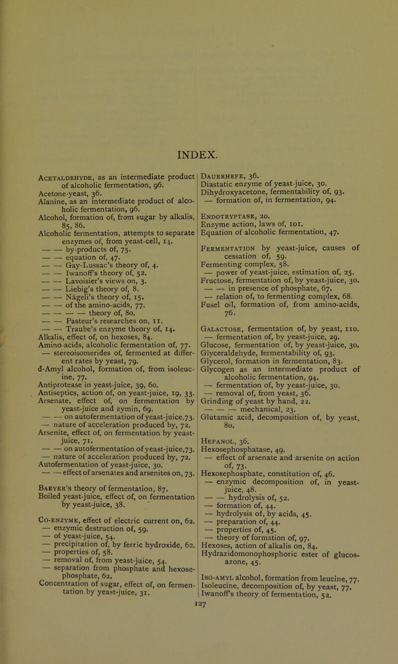 INDEX. Acetaldehyde, as an intermediate product of alcoholic fermentation, 96. Acetone-yeast, 36. Alanine, as an intermediate product of alco- holic fermentation, 96. Alcohol, formation of, from sugar by alkalis, 85, 86. Alcoholic fermentation, attempts to separate enzymes of, from yeast-cell, 14. by-products of, 75. equation of, 47. Gay-Lussac’s theory of, 4. IwanolTs theory of, 52. Lavoisier’s views on, 3. Liebig’s theory of, 8. Nageli’s theory of, 15. of the amino-acids, 77. theory of, 80. Pasteur’s researches on, ii. Traube’s enzyme theory of, 14. Alkalis, effect of, on hexoses, 84. Amino-acids, alcoholic fermentation of, 77. — stereoisomerides of, fermented at differ- ent rates by yeast, 79. d-Amyl alcohol, formation of, from isoleuc- ine, 77. Antiprotease in yeast-juice, 39, 60. Antiseptics, action of, on yeast-juice, 19, 33. Arsenate, effect of, on fermentation by yeast-juice and zymin, 69. on autofermentation of yeast-juice,73. — nature of acceleration produced by, 72. Arsenite, effect of, on fermentation by yeast- juice, 71. on autofermentation of yeast-juice,73. — nature of acceleration produced by, 72. Autofermentation of yeast-juice, 30. effect of arsenates and arsenites on, 73. Baeyer’s theory of fermentation, 87. Boiled yeast-juice, effect of, on fermentation by yeast-juice, 38. Co-enzyme, effect of electric current on, 62. — enzymic destruction of, 59. — of yeast-juice, 54. — precipitation of, by ferric hydroxide, 62. — properties of, 58. — removal of, from yeast-juice, 54. — separation from phosphate and hexose- phosphate, 62. Concentration of sugar, effect of, on fermen- tation by yeast-juice, 31. Dauerhefe, 36. Diastatic enzyme of yeast-juice, 30. Dihydroxyacetone, fermentability of, 93. — formation of, in fermentation, 94. Endotryptase, 20. Enzjmie action, laws of, loi. Equation of alcoholic fermentation, 47. Fermentation by yeast-juice, causes of cessation of, 59. Fermenting complex, 58. — power of yeast-juice, estimation of, 25. Fructose, fermentation of, by yeast-juice, 30. in presence of phosphate, 67. — relation of, to fermenting complex, 68. Fusel oil, formation of, from amino-acids, 76. Galactose, fermentation of, by yeast, no. — fermentation of, by yeast-juice, 29. Glucose, fermentation of, by yeast-juice, 30. Glyceraldehyde, fermentability of, 93. Glycerol, formation in fermentation, 83. Glycogen as an intermediate product of alcoholic fermentation, 94. — fermentation of, by yeast-juice, 30. — removal of, from yeast, 36. Grinding of yeast by hand, 22. mechanical, 23. Glutamic acid, decomposition of, by yeast, 80. Hefanol, 36. Hexosephosphatase, 49. — effect of arsenate and arsenite on action of, 73- Hexosephosphate, constitution of, 46. — enzymic decomposition of, in yeast- juice, 48. hydrolysis of, 52. — formation of, 44. — hydrolysis of, by acids, 45. — preparation of, 44. — properties of, 45. — theory of formation of, 97. Hexoses, action of alkalis on, 84. Hydrazidomonophosphoric ester of glucos- azone, 45. Iso-amyl alcohol, formation from leucine, 77. Isoleucine, decomposition of, by yeast, 77. Iwanoffs theory of fermentation, 52.