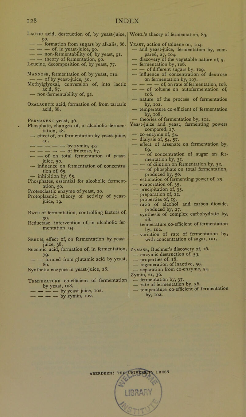 Lactic acid, destruction of, by yeast-juice, go. formation from sugars by alkalis, 86. of, in yeast-juice, go. non-fermentability of, by yeast, gi. theory of fermentation, go. Leucine, decomposition of, by yeast, 77. Mannose, fermentation of, by yeast, no. of by yeast-juice, 30. Methylglyoxal, conversion of, into lactic acid, 87. — non-fermentability of, ga. OxALACETic acid, formation of, from tartaric acid, 88. Permanent yeast, 36. Phosphate, changes of, in alcoholic fermen- tation, 48. — effect of, on fermentation by yeast-juice, 40. by zymin, 43. — of fructose, 67. of on total fermentation of yeast- juice, 50. — influence on fermentation of concentra- tion of, 65. — inhibition by, 65. Phosphates, essential for alcoholic ferment- ation, 50. Proteoclastic enzyme of yeast, 20. Protoplasmic theory of activity of yeast- juice, ig. Rate of fermentation, controlling factors of, 99- . Reductase, intervention of, in alcoholic fer- mentation, g4. Serum, effect of, on fermentation by yeast- juice, 38. Succinic acid, formation of, in fermentation, 79- formed from glutamic acid by yeast, 80. Synthetic enzyme in yeast-juice, 28. Temperature co-efficient of fermentation by yeast, 108. by yeast-juice, 102. by zymin, 102. Wohl’s theory of fermentation, 8g. Yeast, action of toluene on, 104. — and yeast-juice, fermentation by, com- pared, 27, 104. — discovery of the vegetable nature of, 5. — fermentation by, 106. of different sugars by, log. — influence of concentration of dextrose on fermentation by, 107. of, on rate of fermentation, 108. of toluene on autofermentation of, 106. — nature of the process of fermentation by, 102. — temperature co-efficient of fermentation by, 108. — theories of fermentation by, 112. Yeast-juice and yeast, fermenting powers compared, 27. — co-enzyme of, 54. — dialysis of, 54, 57. — effect of arsenate on fermentation by, 6g. of concentration of sugar on fer- mentation by, 31. of dilution on fermentation by, 32. of phosphate on total fermentation, produced by, 50. — estimation of fermenting power of, 25. — evaporation of, 35. — precipitation of, 35. — preparation of, 22. — properties of, ig. — ratio of alcohol and carbon dioxide, produced by, 27. — synthesis of complex carbohydrate by, 28. — temperature co-efficient of fermentation by, 102. — variation of rate of fermentation by, with concentration of sugar, loi. Zymase, Buchner’s discovery of, 16. — enzymic destruction of, sg. — properties of, 18. — regeneration of inactive, 5g. — separation from co-enzyme, 54. Zymin, 21, 36. — fermentation by, 37. — rate of fermentation by, 36. temperature co-efficient of fermentation by, 102.