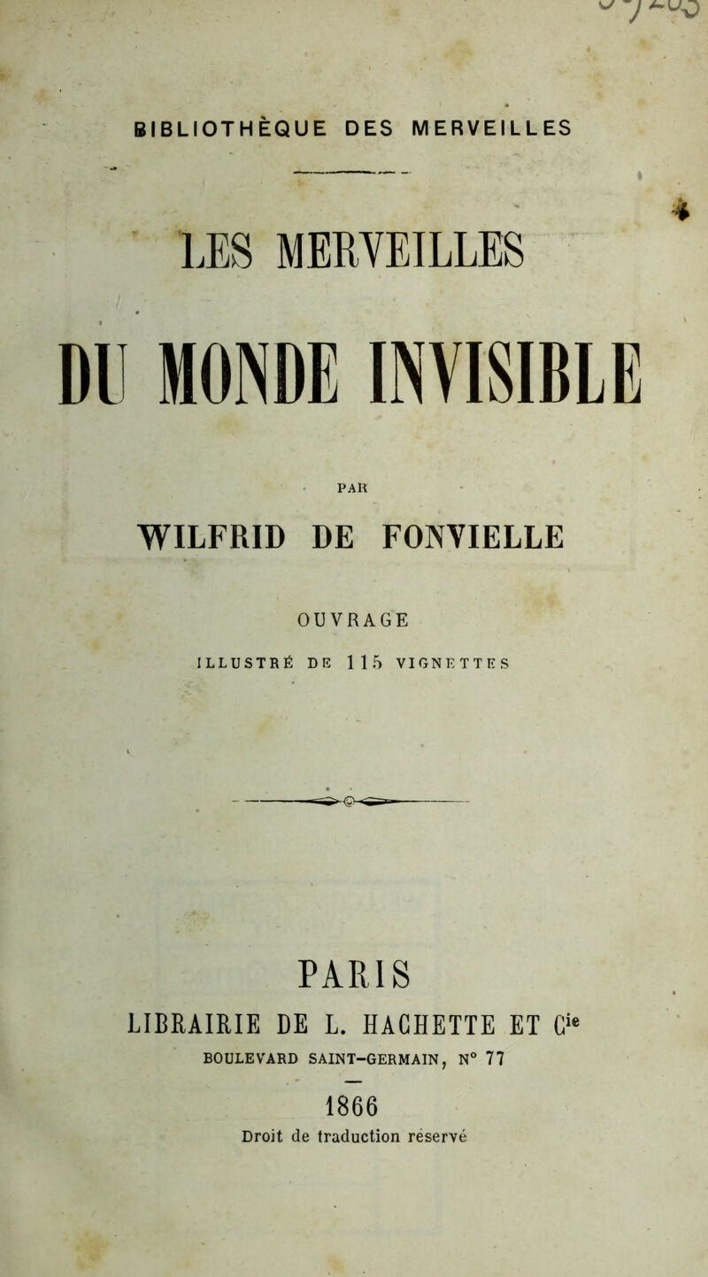 ^ 7 BIBLIOTHÈQUE DES MERVEILLES LES MERVEILLES DU MONDE INVISIBLE PAR WILFRID DE FONYIELLE OUVRAGE ILLUSTRÉ DE 115 VIGNETTES PARIS LIBRAIRIE DE L. HACHETTE ET Cie BOULEVARD SAINT-GERMAIN, N° 77 1866 Droit de traduction réservé