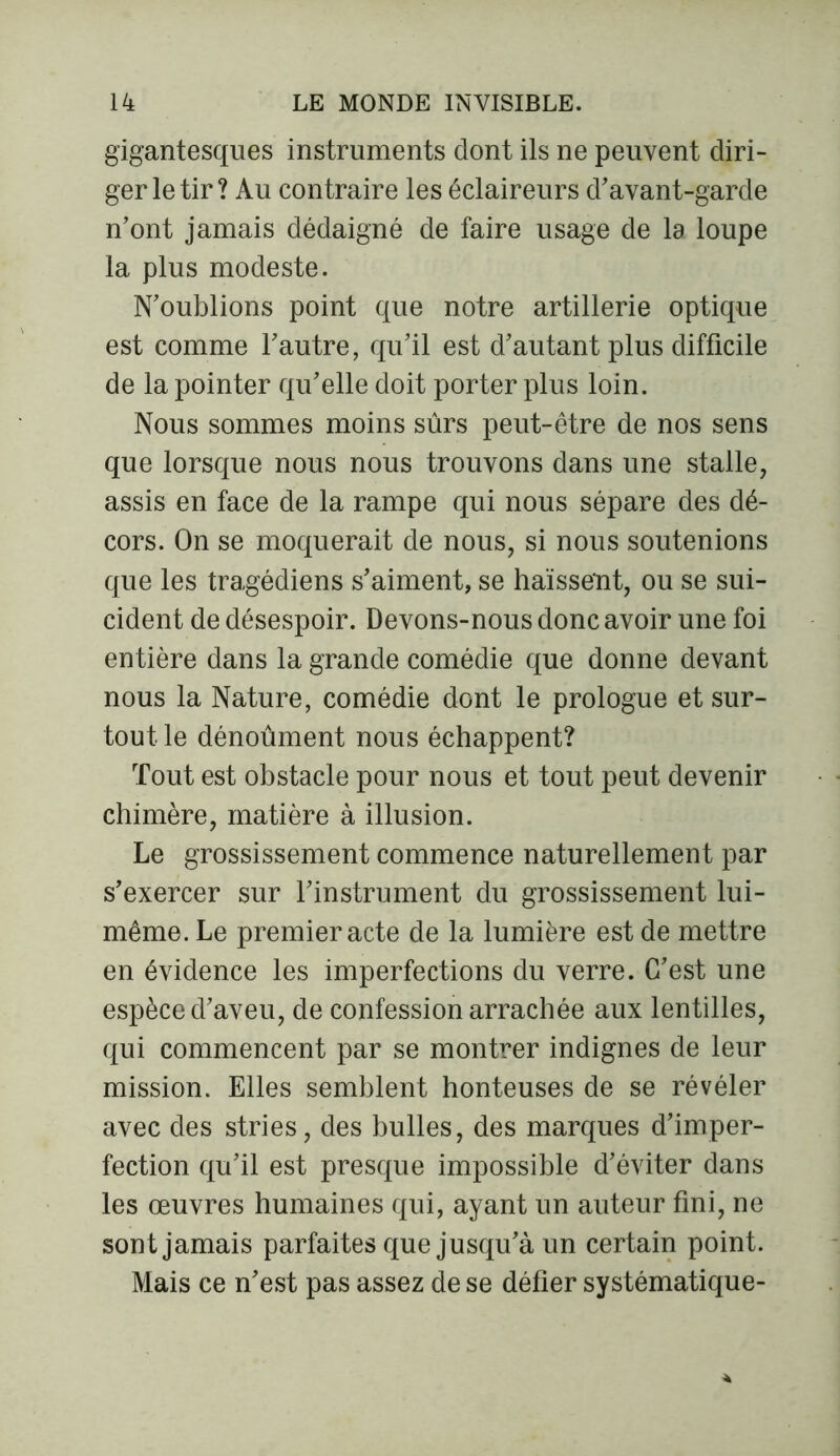 gigantesques instruments dont ils ne peuvent diri- ger le tir? Au contraire les éclaireurs d'avant-garde n’ont jamais dédaigné de faire usage de la loupe la plus modeste. N’oublions point que notre artillerie optique est comme l’autre, qu’il est d’autant plus difficile de la pointer qu’elle doit porter plus loin. Nous sommes moins sûrs peut-être de nos sens que lorsque nous nous trouvons dans une stalle, assis en face de la rampe qui nous sépare des dé- cors. On se moquerait de nous, si nous soutenions que les tragédiens s’aiment, se haïssent, ou se sui- cident de désespoir. Devons-nous donc avoir une foi entière dans la grande comédie que donne devant nous la Nature, comédie dont le prologue et sur- tout le dénoûment nous échappent? Tout est obstacle pour nous et tout peut devenir chimère, matière à illusion. Le grossissement commence naturellement par s’exercer sur l’instrument du grossissement lui- même. Le premier acte de la lumière est de mettre en évidence les imperfections du verre. C’est une espèce d’aveu, de confession arrachée aux lentilles, qui commencent par se montrer indignes de leur mission. Elles semblent honteuses de se révéler avec des stries, des bulles, des marques d’imper- fection qu’il est presque impossible d’éviter dans les œuvres humaines qui, ayant un auteur fini, ne sont jamais parfaites que jusqu’à un certain point. Mais ce n’est pas assez de se défier systématique-