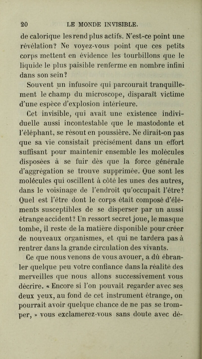 de calorique les rend plus actifs. N'est-ce point une révélation? Ne voyez-vous point que ces petits corps mettent en évidence les tourbillons que le liquide le plus paisible renferme en nombre infini dans son sein? Souvent un infusoire qui parcourait tranquille- ment le champ du microscope, disparaît victime d'une espèce d'explosion intérieure. Cet invisible, qui avait une existence indivi- duelle aussi incontestable que le mastodonte et l'éléphant, se résout en poussière. Ne dirait-on pas que sa vie consistait précisément dans un effort suffisant pour maintenir ensemble les molécules disposées à se fuir dès que la force générale d’aggrégation se trouve supprimée. Que sont les molécules qui oscillent à côté les unes des autres, dans le voisinage de l'endroit qu’occupait l’être? Quel est l’être dont le corps était composé d'élé- ments susceptibles de se disperser par un aussi étrange accident? Un ressort secret joue, le masque tombe, il reste de la matière disponible pour créer de nouveaux organismes, et qui ne tardera pas à rentrer dans la grande circulation des vivants. Ce que nous venons de vous avouer, a dû ébran- ler quelque peu votre confiance dans la réalité des merveilles que nous allons successivement vous décrire. « Encore si l’on pouvait regarder avec ses deux yeux, au fond de cet instrument étrange, on pourrait avoir quelque chance de ne pas se trom- per, » vous exclamerez-vous sans doute avec dé-