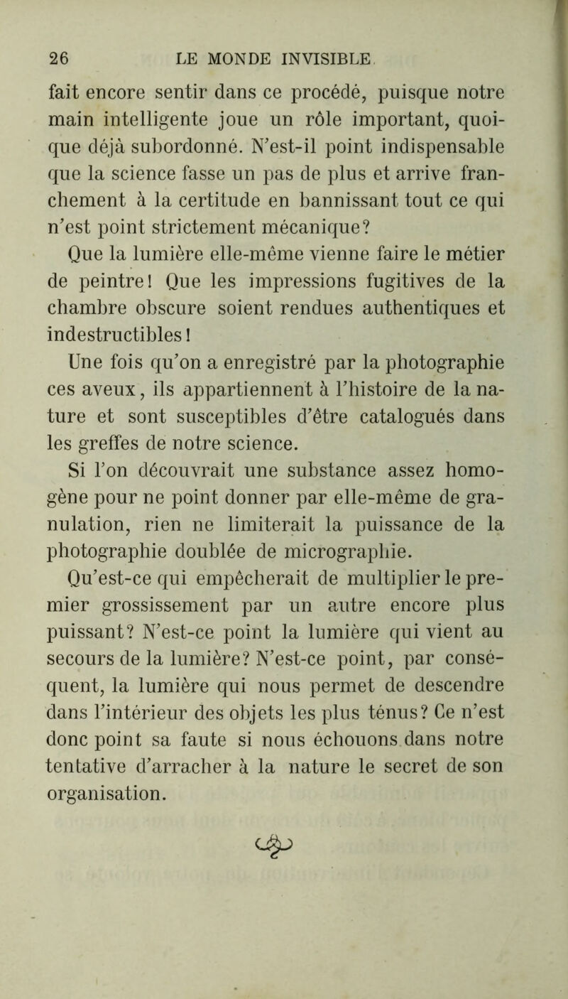 fait encore sentir dans ce procédé, puisque notre main intelligente joue un rôle important, quoi- que déjà subordonné. N’est-il point indispensable que la science fasse un pas de plus et arrive fran- chement à la certitude en bannissant tout ce qui n’est point strictement mécanique? Que la lumière elle-même vienne faire le métier de peintre! Que les impressions fugitives de la chambre obscure soient rendues authentiques et indestructibles ! Une fois qu’on a enregistré par la photographie ces aveux, ils appartiennent à l’histoire de la na- ture et sont susceptibles d’être catalogués dans les greffes de notre science. Si l’on découvrait une substance assez homo- gène pour ne point donner par elle-même de gra- nulation, rien ne limiterait la puissance de la photographie doublée de micrographie. Qu’est-ce qui empêcherait de multiplier le pre- mier grossissement par un autre encore plus puissant? N’est-ce point la lumière qui vient au secours de la lumière? N’est-ce point, par consé- quent, la lumière qui nous permet de descendre dans l’intérieur des objets les plus ténus? Ce n’est donc point sa faute si nous échouons dans notre tentative d’arracher à la nature le secret de son organisation.