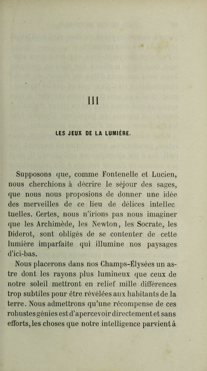 III LES JEUX DE LA LUMIÈRE. Supposons que, comme Fontenelle et Lucien, nous cherchions à décrire le séjour des sages, que nous nous proposions de donner une idée des merveilles de ce lieu de délices intellec tuelles. Certes, nous n'irions pas nous imaginer que les Archimède, les Newton, les Socrate, les Diderot, sont obligés de se contenter de cette lumière imparfaite qui illumine nos paysages d'ici-bas. Nous placerons dans nos Champs-Êlysées un as- tre dont les rayons plus lumineux que ceux de notre soleil mettront en relief mille différences trop subtiles pour être révélées aux habitants de la terre. Nous admettrons qu'une récompense de ces robustes génies est d'apercevoir directement et sans efforts, les choses que notre intelligence parvient à