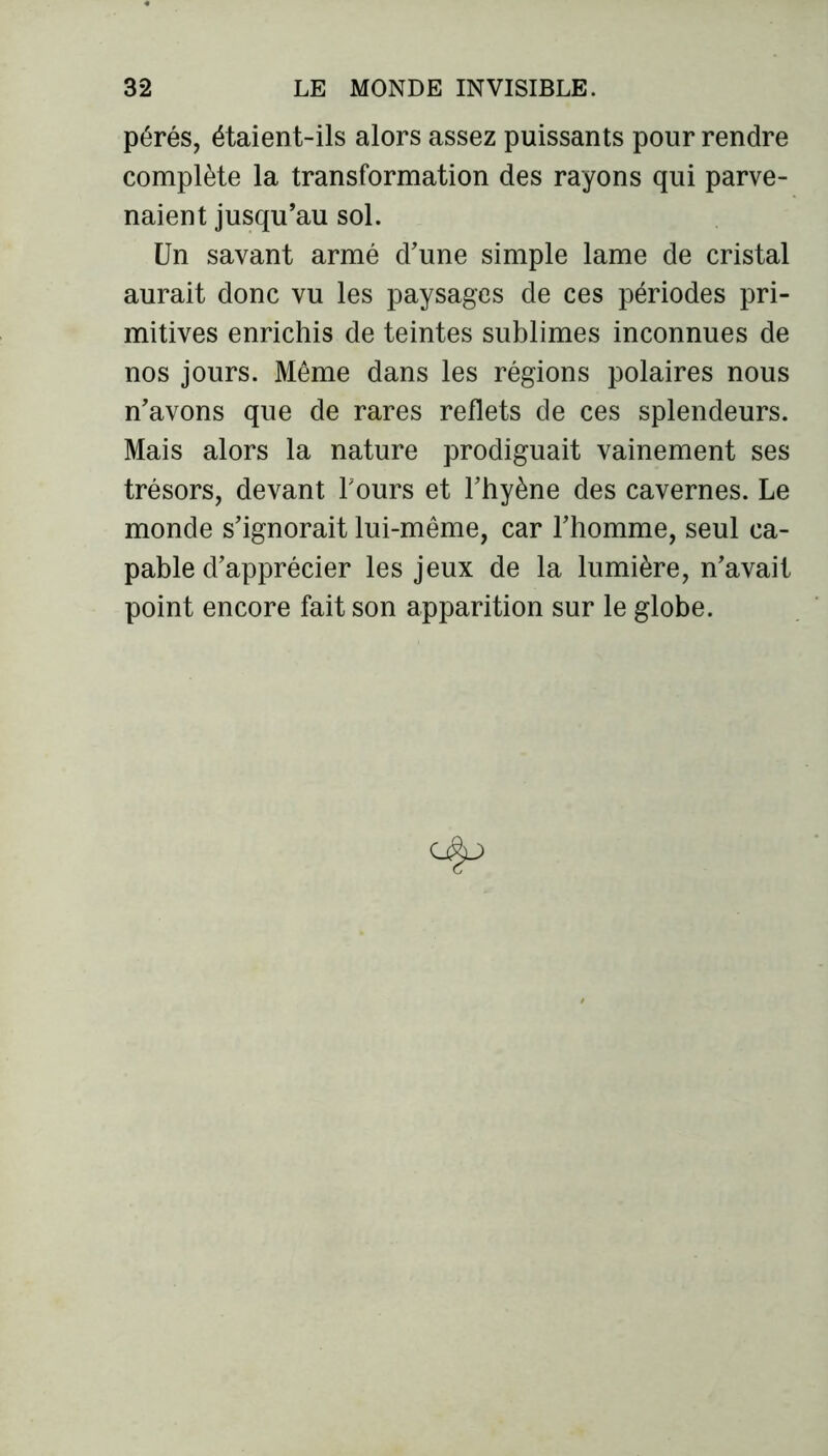 pérés, étaient-ils alors assez puissants pour rendre complète la transformation des rayons qui parve- naient jusqu’au sol. Un savant armé d’une simple lame de cristal aurait donc vu les paysages de ces périodes pri- mitives enrichis de teintes sublimes inconnues de nos jours. Même dans les régions polaires nous n’avons que de rares reflets de ces splendeurs. Mais alors la nature prodiguait vainement ses trésors, devant Tours et l’hyène des cavernes. Le monde s’ignorait lui-même, car l’homme, seul ca- pable d’apprécier les jeux de la lumière, n’avait point encore fait son apparition sur le globe.