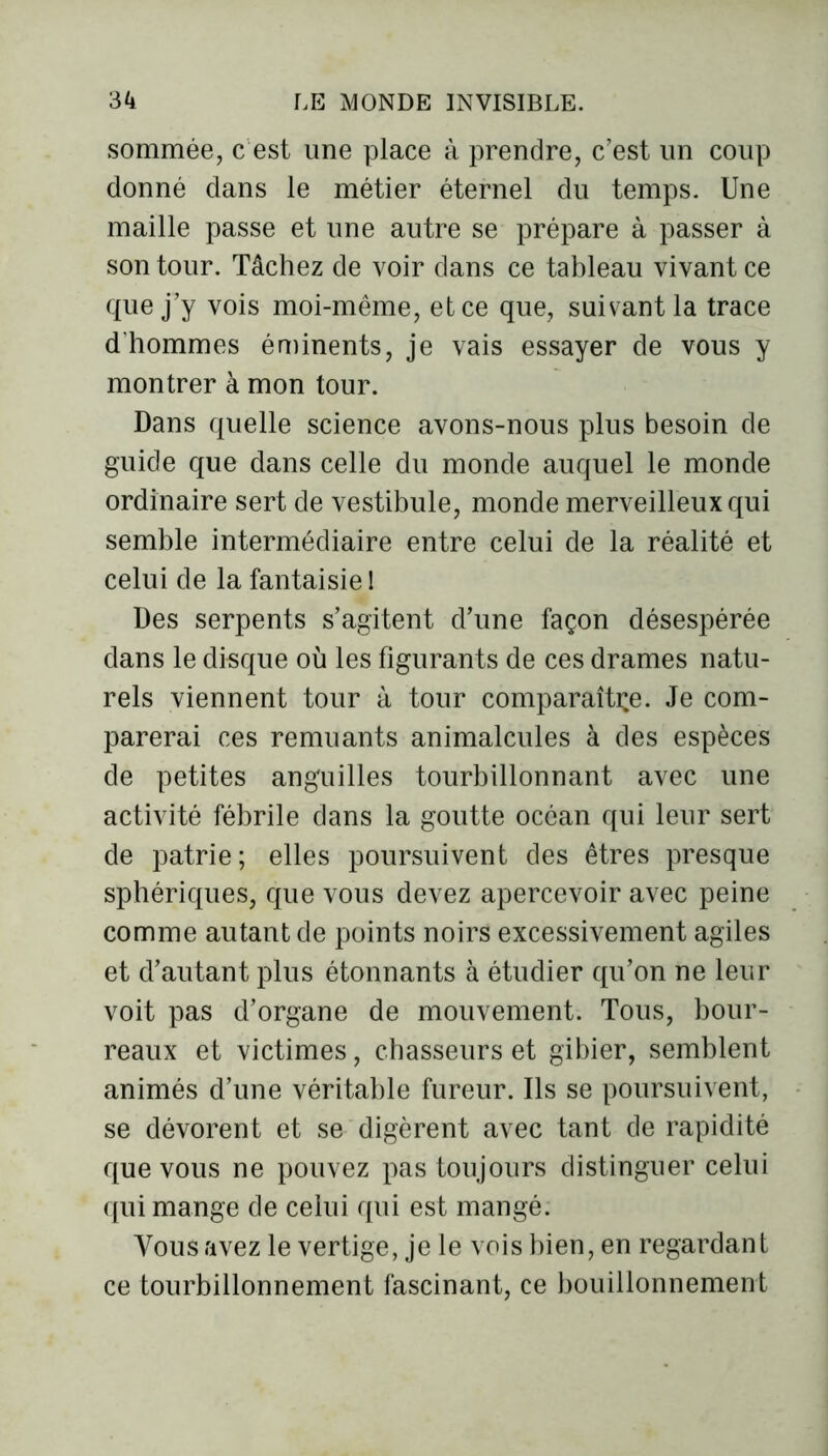 sommée, c est une place à prendre, c’est un coup donné dans le métier éternel du temps. Une maille passe et une autre se prépare à passer à son tour. Tâchez de voir dans ce tableau vivant ce que j’y vois moi-même, et ce que, suivant la trace d'hommes éminents, je vais essayer de vous y montrer à mon tour. Dans quelle science avons-nous plus besoin de guide que dans celle du monde auquel le monde ordinaire sert de vestibule, monde merveilleux qui semble intermédiaire entre celui de la réalité et celui de la fantaisie ! Des serpents s’agitent d’une façon désespérée dans le disque où les figurants de ces drames natu- rels viennent tour à tour comparaître. Je com- parerai ces remuants animalcules à des espèces de petites anguilles tourbillonnant avec une activité fébrile dans la goutte océan qui leur sert de patrie; elles poursuivent des êtres presque sphériques, que vous devez apercevoir avec peine comme autant de points noirs excessivement agiles et d’autant plus étonnants à étudier qu’on ne leur voit pas d’organe de mouvement. Tous, bour- reaux et victimes, chasseurs et gibier, semblent animés d’une véritable fureur. Ils se poursuivent, se dévorent et se digèrent avec tant de rapidité que vous ne pouvez pas toujours distinguer celui qui mange de celui qui est mangé. Vous avez le vertige, je le vois bien, en regardant ce tourbillonnement fascinant, ce bouillonnement