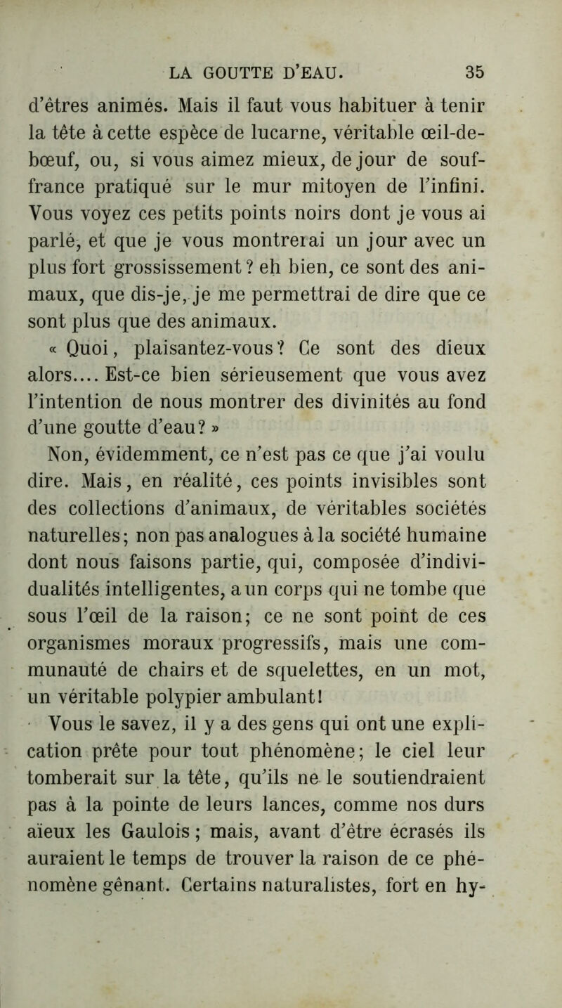 d’êtres animés. Mais il faut vous habituer à tenir la tête à cette espèce de lucarne, véritable œil-de- bœuf, ou, si vous aimez mieux, de jour de souf- france pratiqué sur le mur mitoyen de l’infini. Vous voyez ces petits points noirs dont je vous ai parlé, et que je vous montrerai un jour avec un plus fort grossissement ? eh bien, ce sont des ani- maux, que dis-je, je me permettrai de dire que ce sont plus que des animaux. « Quoi, plaisantez-vous? Ce sont des dieux alors.... Est-ce bien sérieusement que vous avez l’intention de nous montrer des divinités au fond d’une goutte d’eau? » Non, évidemment, ce n’est pas ce que j’ai voulu dire. Mais, en réalité, ces points invisibles sont des collections d’animaux, de véritables sociétés naturelles; non pas analogues à la société humaine dont nous faisons partie, qui, composée d’indivi- dualités intelligentes, a un corps qui ne tombe que sous l’œil de la raison; ce ne sont point de ces organismes moraux progressifs, mais une com- munauté de chairs et de squelettes, en un mot, un véritable polypier ambulant! Vous le savez, il y a des gens qui ont une expli- cation prête pour tout phénomène; le ciel leur tomberait sur la tête, qu’ils ne le soutiendraient pas à la pointe de leurs lances, comme nos durs aïeux les Gaulois ; mais, avant d’être écrasés ils auraient le temps de trouver la raison de ce phé- nomène gênant. Certains naturalistes, fort en hy-