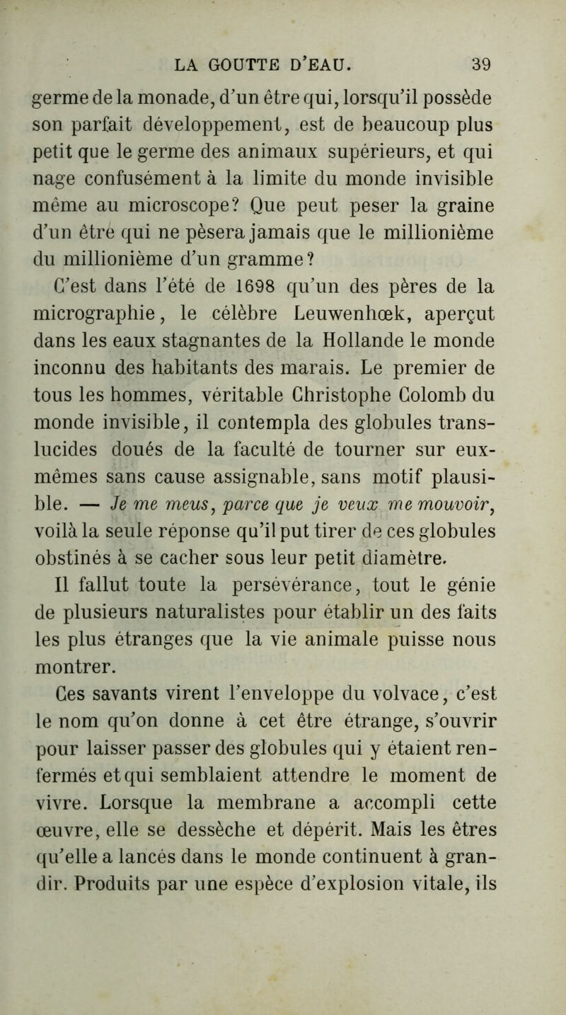 germe de la monade, d'un être qui, lorsqu'il possède son parfait développement, est de beaucoup plus petit que le germe des animaux supérieurs, et qui nage confusément à la limite du monde invisible même au microscope? Que peut peser la graine d'un être qui ne pèsera jamais que le millionième du millionième d'un gramme? C'est dans l'été de 1698 qu’un des pères de la micrographie, le célèbre Leuwenhœk, aperçut dans les eaux stagnantes de la Hollande le monde inconnu des habitants des marais. Le premier de tous les hommes, véritable Christophe Colomb du monde invisible, il contempla des globules trans- lucides doués de la faculté de tourner sur eux- mêmes sans cause assignable, sans motif plausi- ble. — Je me meus, parce que je veux me mouvoir, voilà la seule réponse qu’il put tirer de ces globules obstinés à se cacher sous leur petit diamètre. Il fallut toute la persévérance, tout le génie de plusieurs naturalistes pour établir un des faits les plus étranges que la vie animale puisse nous montrer. Ces savants virent l'enveloppe du volvace, c'est le nom qu'on donne à cet être étrange, s’ouvrir pour laisser passer des globules qui y étaient ren- fermés et qui semblaient attendre le moment de vivre. Lorsque la membrane a accompli cette œuvre, elle se dessèche et dépérit. Mais les êtres qu'elle a lancés dans le monde continuent à gran- dir. Produits par une espèce d'explosion vitale, ils