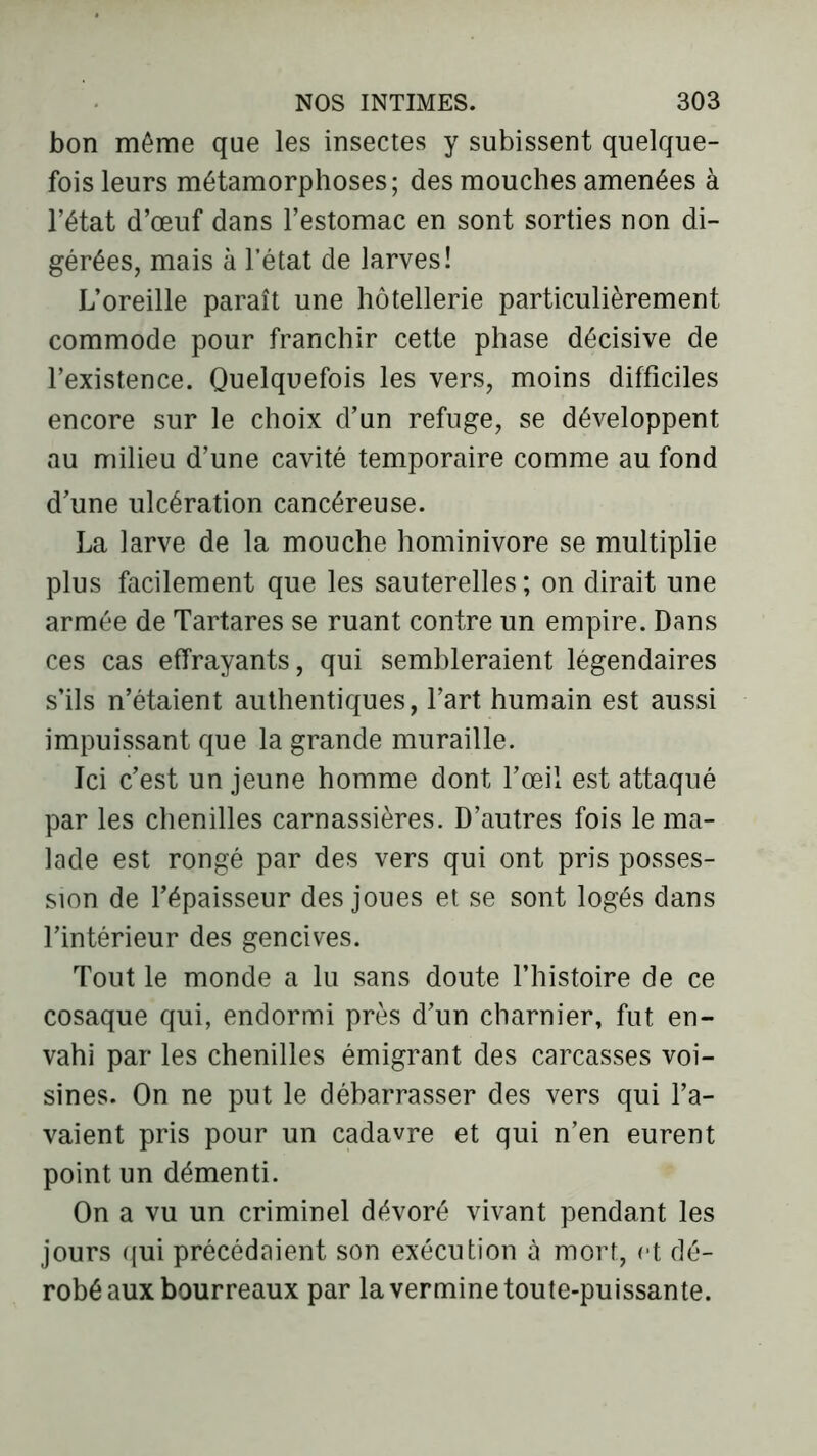 bon même que les insectes y subissent quelque- fois leurs métamorphoses; des mouches amenées à l’état d’œuf dans l’estomac en sont sorties non di- gérées, mais à l’état de larves! L’oreille paraît une hôtellerie particulièrement commode pour franchir cette phase décisive de l’existence. Quelquefois les vers, moins difficiles encore sur le choix d’un refuge, se développent au milieu d’une cavité temporaire comme au fond d’une ulcération cancéreuse. La larve de la mouche hominivore se multiplie plus facilement que les sauterelles; on dirait une armée de Tartares se ruant contre un empire. Dans ces cas effrayants, qui sembleraient légendaires s’ils n’étaient authentiques, l’art humain est aussi impuissant que la grande muraille. Jci c’est un jeune homme dont l’œil est attaqué par les chenilles carnassières. D’autres fois le ma- lade est rongé par des vers qui ont pris posses- sion de l’épaisseur des joues et se sont logés dans l’intérieur des gencives. Tout le monde a lu sans doute l’histoire de ce cosaque qui, endormi près d’un charnier, fut en- vahi par les chenilles émigrant des carcasses voi- sines. On ne put le débarrasser des vers qui l’a- vaient pris pour un cadavre et qui n’en eurent point un démenti. On a vu un criminel dévoré vivant pendant les jours qui précédaient son exécution à mort, et dé- robé aux bourreaux par la vermine toute-puissante.
