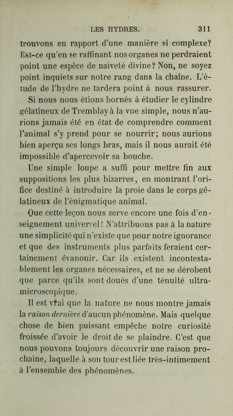 trouvons en rapport d'une manière si complexe? Est-ce qu’en se raffinant nos organes ne perdraient point une espèce de naïveté divine? Non, ne soyez point inquiets sur notre rang dans la chaîne. L’é- tude de l’hydre ne tardera point à nous rassurer. Si nous nous étions bornés à étudier le cylindre gélatineux de Tremblay à la vue simple, nous n'au- rions jamais été en état de comprendre comment l’animal s'y prend pour se nourrir; nous aurions bien aperçu ses longs bras, mais il nous aurait été impossible d’apercevoir sa bouche. Une simple loupe a suffi pour mettre fin aux suppositions les plus bizarres, en montrant l’ori- fice destiné à introduire la proie dans le corps gé- latineux de l’énigmatique animal. Que cette leçon nous serve encore une fois d’en- seignement universel! N’attribuons pas à la nature une simplicité qui n'existe que pour notre ignorance et que des instruments plus parfaits feraient cer- tainement évanouir. Car ils existent incontesta- blement les organes nécessaires, et ne se dérobent que parce qu’ils sont doués d'une ténuité ultra- microscopique. Il est vfai que la nature ne nous montre jamais la raison dernière d’aucun phénomène. Mais quelque chose de bien puissant empêche notre curiosité froissée d'avoir le droit de se plaindre. C’est que nous pouvons toujours découvrir une raison pro- chaine, laquelle à son tour est liée très-intimement à l’ensemble des phénomènes.