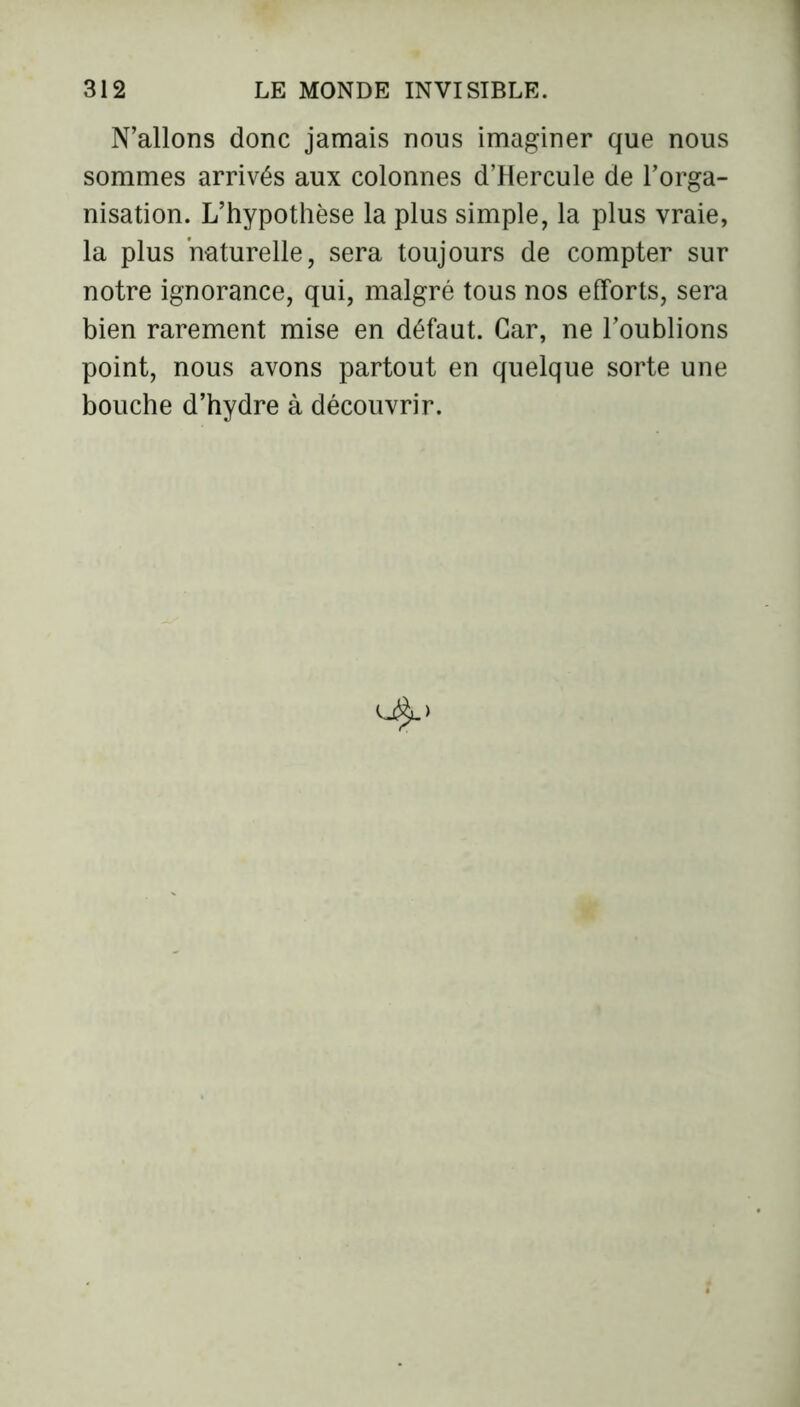 N’allons donc jamais nous imaginer que nous sommes arrivés aux colonnes d’Hercule de l’orga- nisation. L’hypothèse la plus simple, la plus vraie, la plus naturelle, sera toujours de compter sur notre ignorance, qui, malgré tous nos efforts, sera bien rarement mise en défaut. Car, ne l’oublions point, nous avons partout en quelque sorte une bouche d’hydre à découvrir.