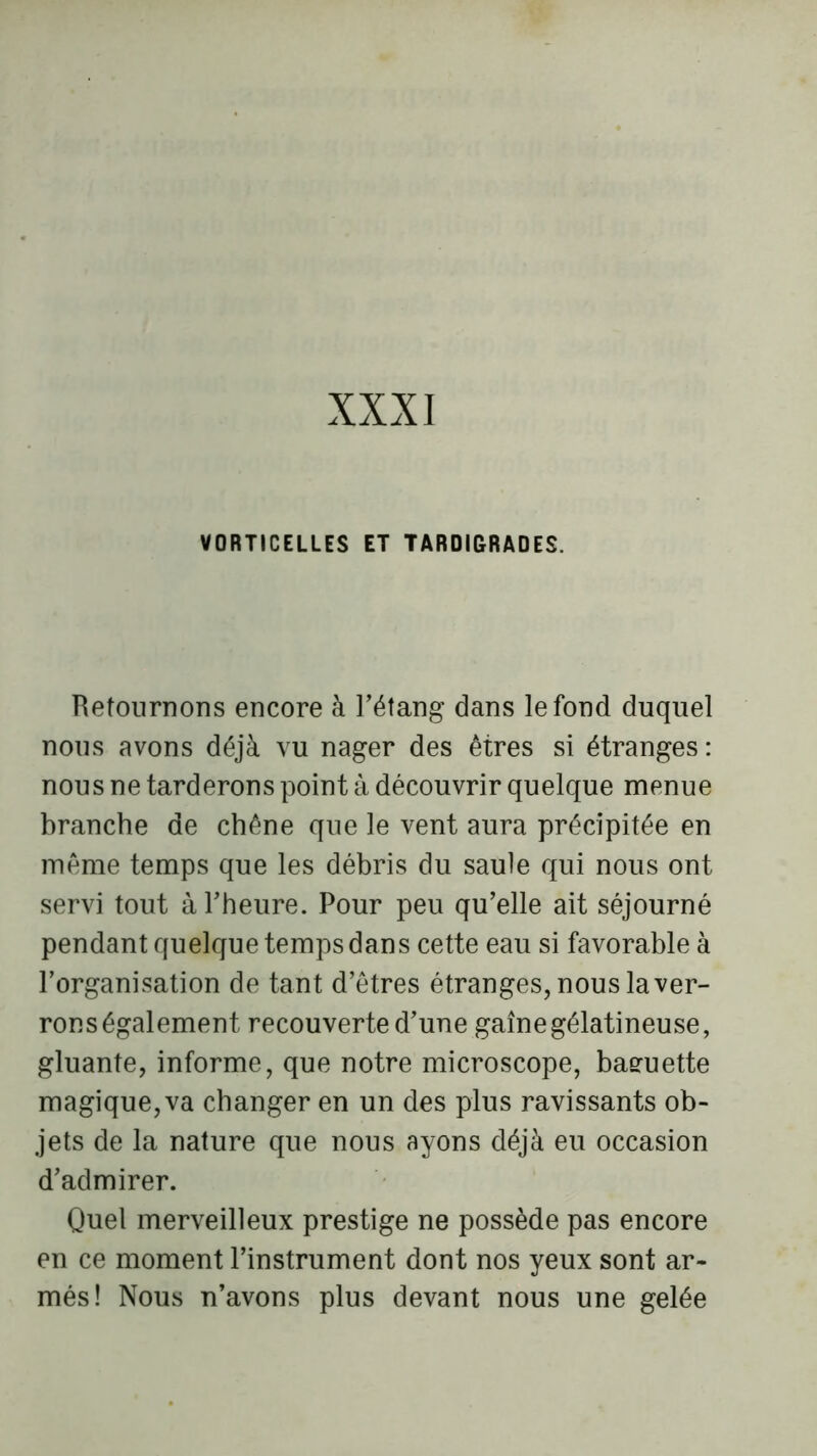 XXXI VORTICELLES ET TAR0I6RADES. Retournons encore à l’étang dans le fond duquel nous avons déjà vu nager des êtres si étranges : nous ne tarderons point à découvrir quelque menue branche de chêne que le vent aura précipitée en même temps que les débris du saule qui nous ont servi tout à l’heure. Pour peu qu’elle ait séjourné pendant quelque temps dans cette eau si favorable à l’organisation de tant d’êtres étranges, nous laver- rons également recouverte d’une gaine gélatineuse, gluante, informe, que notre microscope, baeuette magique,va changer en un des plus ravissants ob- jets de la nature que nous ayons déjà eu occasion d’admirer. Quel merveilleux prestige ne possède pas encore en ce moment l’instrument dont nos yeux sont ar- més! Nous n’avons plus devant nous une gelée