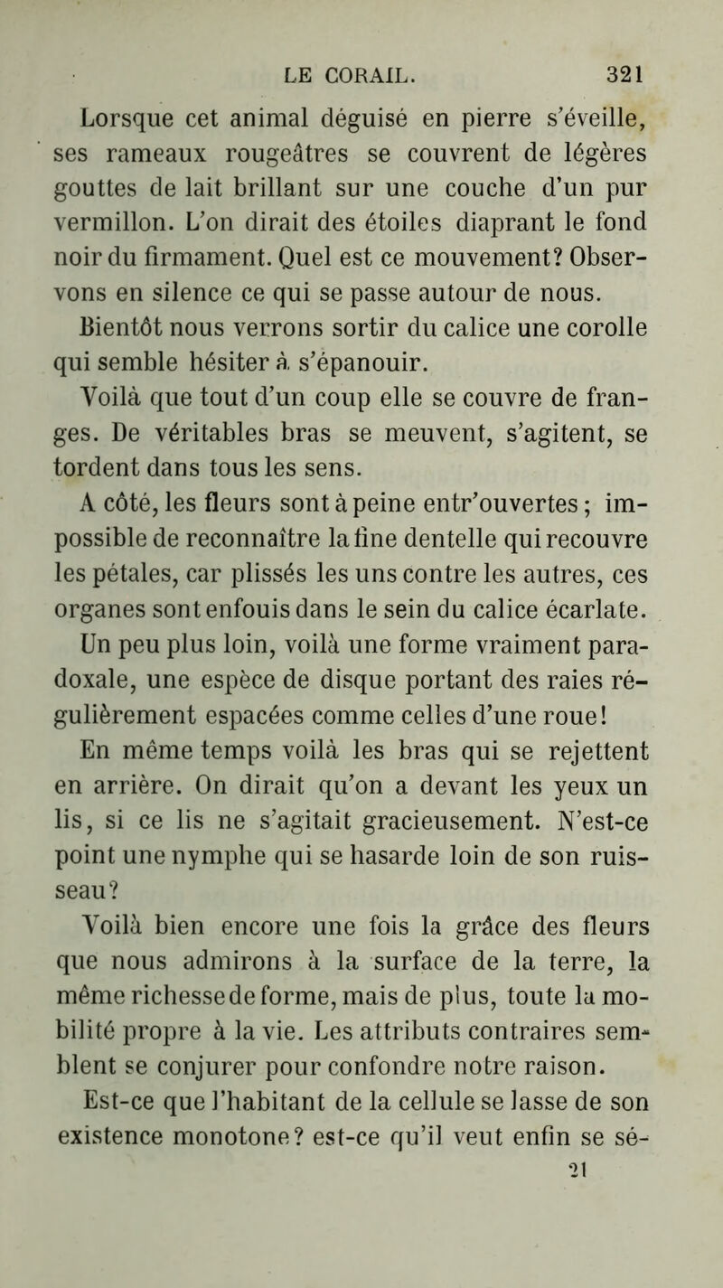 Lorsque cet animal déguisé en pierre s'éveille, ses rameaux rougeâtres se couvrent de légères gouttes de lait brillant sur une couche d’un pur vermillon. L’on dirait des étoiles diaprant le fond noir du firmament. Quel est ce mouvement? Obser- vons en silence ce qui se passe autour de nous. Bientôt nous verrons sortir du calice une corolle qui semble hésiter à s’épanouir. Voilà que tout d’un coup elle se couvre de fran- ges. De véritables bras se meuvent, s’agitent, se tordent dans tous les sens. A côté, les fleurs sont à peine entr’ouvertes ; im- possible de reconnaître latine dentelle qui recouvre les pétales, car plissés les uns contre les autres, ces organes sont enfouis dans le sein du calice écarlate. Un peu plus loin, voilà une forme vraiment para- doxale, une espèce de disque portant des raies ré- gulièrement espacées comme celles d’une roue! En même temps voilà les bras qui se rejettent en arrière. On dirait qu’on a devant les yeux un lis, si ce lis ne s’agitait gracieusement. N’est-ce point une nymphe qui se hasarde loin de son ruis- seau? Voilà bien encore une fois la grâce des fleurs que nous admirons à la surface de la terre, la même richesse de forme, mais de plus, toute lu mo- bilité propre à la vie. Les attributs contraires sem- blent se conjurer pour confondre notre raison. Est-ce que l’habitant de la cellule se lasse de son existence monotone? est-ce qu’il veut enfin se sé- 21