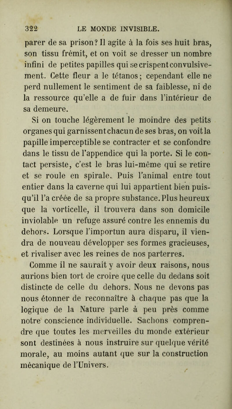 parer de sa prison? Il agite à la fois ses huit bras, son tissu frémit, et on voit se dresser un nombre infini de petites papilles qui se crispent convulsive- ment. Cette fleur a le tétanos ; cependant elle ne perd nullement le sentiment de sa faiblesse, ni de la ressource qu’elle a de fuir dans l’intérieur de sa demeure. Si on touche légèrement le moindre des petits organes qui garnissent chacun de ses bras, on voit la papille imperceptible se contracter et se confondre dans le tissu de l’appendice qui la porte. Si le con- tact persiste, c’est le bras lui-même qui se retire et se roule en spirale.. Puis l’animal entre tout entier dans la caverne qui lui appartient bien puis- qu’il l’a créée de sa propre substance. Plus heureux que la vorticelle, il trouvera dans son domicile inviolable un refuge assuré contre les ennemis du dehors. Lorsque l’importun aura disparu, il vien- dra de nouveau développer ses formes gracieuses, et rivaliser avec les reines de nos parterres. Comme il ne saurait y avoir deux raisons, nous aurions bien tort de croire que celle du dedans soit distincte de celle du dehors. Nous ne devons pas nous étonner de reconnaître à chaque pas que la logique de la Nature parle à peu près comme notre conscience individuelle. Sachons compren- dre que toutes les merveilles du monde extérieur sont destinées à nous instruire sur quelque vérité morale, au moins autant que sur la construction mécanique de l’Univers.