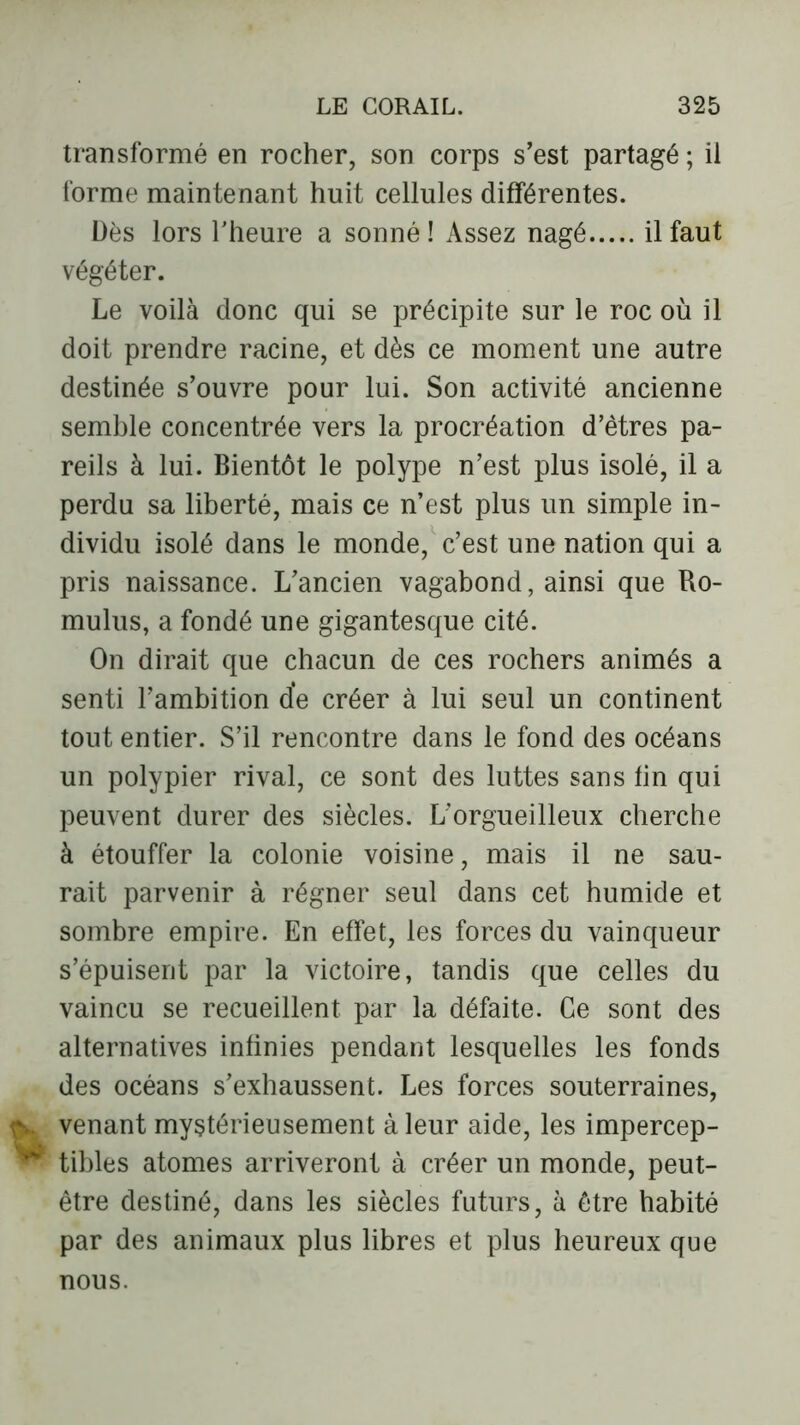 transformé en rocher, son corps s’est partagé ; il forme maintenant huit cellules différentes. Dès lors l'heure a sonné! Assez nagé il faut végéter. Le voilà donc qui se précipite sur le roc où il doit prendre racine, et dès ce moment une autre destinée s’ouvre pour lui. Son activité ancienne semble concentrée vers la procréation d’êtres pa- reils à lui. Bientôt le polype n’est plus isolé, il a perdu sa liberté, mais ce n’est plus un simple in- dividu isolé dans le monde, c’est une nation qui a pris naissance. L’ancien vagabond, ainsi que Ro- mulus, a fondé une gigantesque cité. On dirait que chacun de ces rochers animés a senti l’ambition de créer à lui seul un continent tout entier. S’il rencontre dans le fond des océans un polypier rival, ce sont des luttes sans fin qui peuvent durer des siècles. L'orgueilleux cherche à étouffer la colonie voisine, mais il ne sau- rait parvenir à régner seul dans cet humide et sombre empire. En effet, les forces du vainqueur s’épuisent par la victoire, tandis que celles du vaincu se recueillent par la défaite. Ce sont des alternatives infinies pendant lesquelles les fonds des océans s’exhaussent. Les forces souterraines, venant mystérieusement à leur aide, les impercep- tibles atomes arriveront à créer un monde, peut- être destiné, dans les siècles futurs, à être habité par des animaux plus libres et plus heureux que nous.