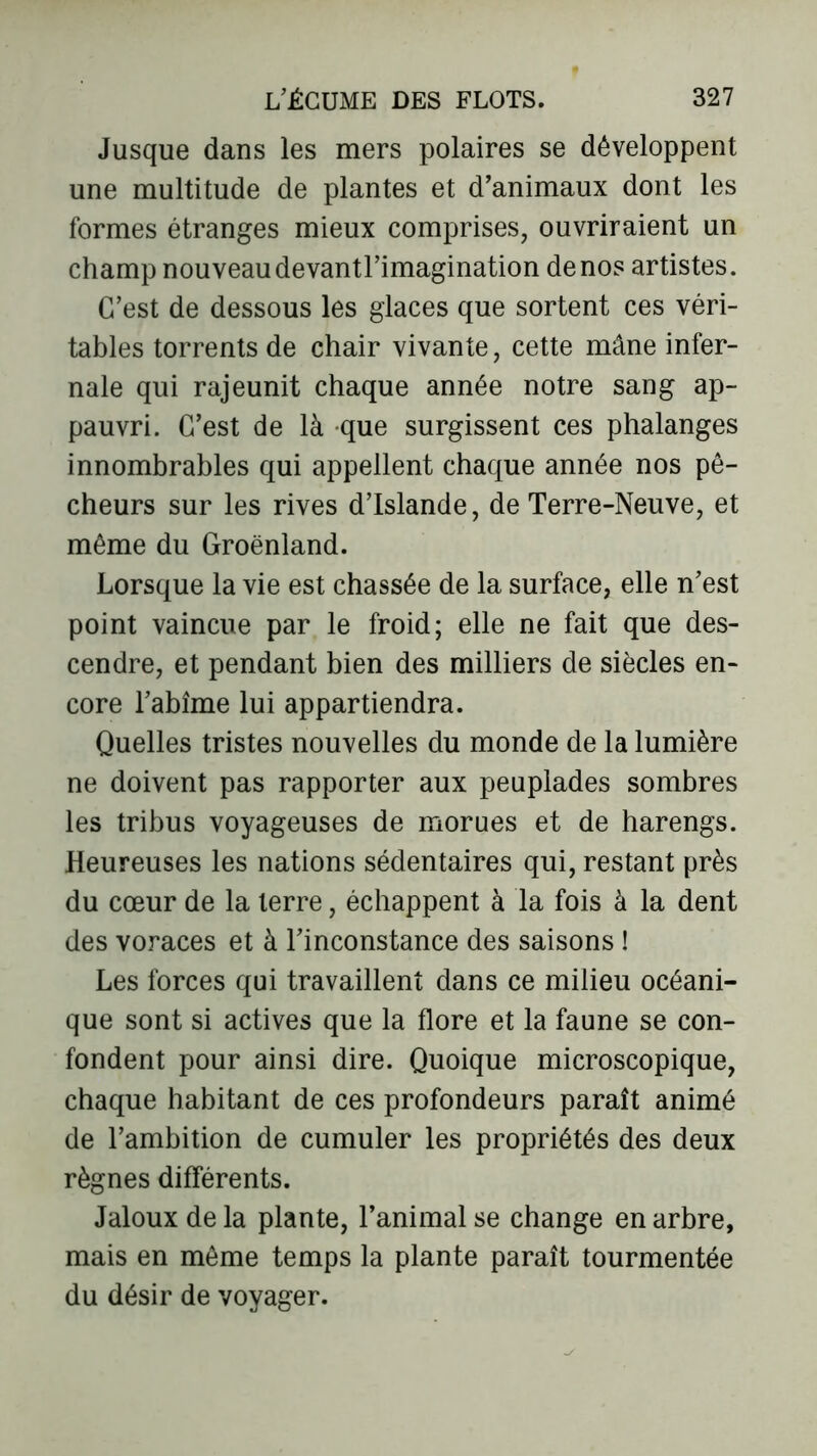 Jusque dans les mers polaires se développent une multitude de plantes et d’animaux dont les formes étranges mieux comprises, ouvriraient un champ nouveau devantl’imagination de nos artistes. C’est de dessous les glaces que sortent ces véri- tables torrents de chair vivante, cette mâne infer- nale qui rajeunit chaque année notre sang ap- pauvri. C’est de là que surgissent ces phalanges innombrables qui appellent chaque année nos pê- cheurs sur les rives d’Islande, de Terre-Neuve, et même du Groenland. Lorsque la vie est chassée de la surface, elle n’est point vaincue par le froid; elle ne fait que des- cendre, et pendant bien des milliers de siècles en- core l’abîme lui appartiendra. Quelles tristes nouvelles du monde de la lumière ne doivent pas rapporter aux peuplades sombres les tribus voyageuses de morues et de harengs. Heureuses les nations sédentaires qui, restant près du cœur de la terre, échappent à la fois à la dent des voraces et à l’inconstance des saisons ! Les forces qui travaillent dans ce milieu océani- que sont si actives que la flore et la faune se con- fondent pour ainsi dire. Quoique microscopique, chaque habitant de ces profondeurs paraît animé de l’ambition de cumuler les propriétés des deux règnes différents. Jaloux de la plante, l’animal se change en arbre, mais en môme temps la plante paraît tourmentée du désir de voyager.