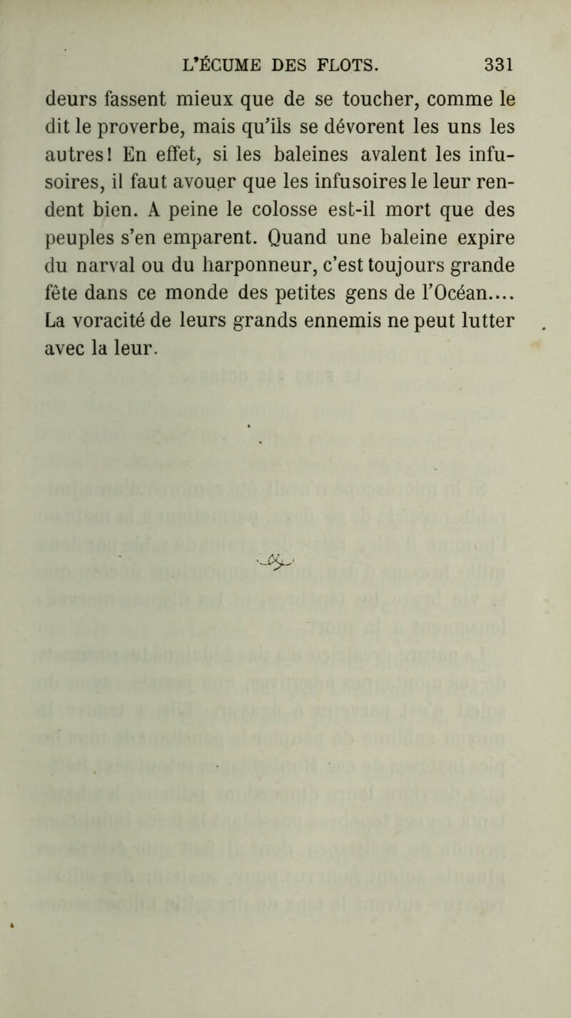 deurs fassent mieux que de se toucher, comme le dit le proverbe, mais qu'ils se dévorent les uns les autres 1 En effet, si les baleines avalent les infu- soires, il faut avouer que les infusoires le leur ren- dent bien. A peine le colosse est-il mort que des peuples s'en emparent. Quand une baleine expire du narval ou du harponneur, c’est toujours grande fête dans ce monde des petites gens de l’Océan.... La voracité de leurs grands ennemis ne peut lutter avec la leur.