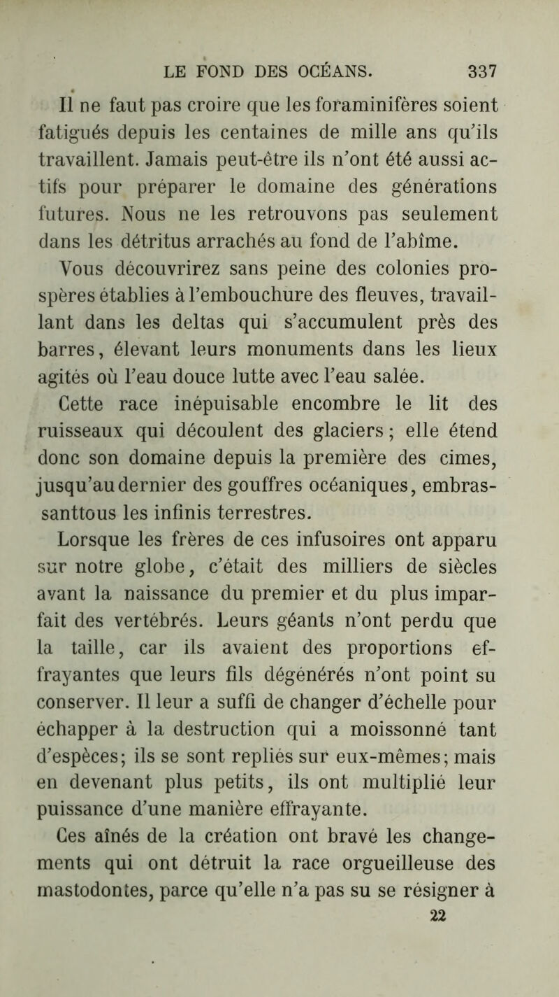 Il ne faut pas croire que les foraminifères soient fatigués depuis les centaines de mille ans qu'ils travaillent. Jamais peut-être ils n'ont été aussi ac- tifs pour préparer le domaine des générations futures. Nous ne les retrouvons pas seulement dans les détritus arrachés au fond de l’abîme. Vous découvrirez sans peine des colonies pro- spères établies à l'embouchure des fleuves, travail- lant dans les deltas qui s’accumulent près des barres, élevant leurs monuments dans les lieux agités où l’eau douce lutte avec l'eau salée. Cette race inépuisable encombre le lit des ruisseaux qui découlent des glaciers ; elle étend donc son domaine depuis la première des cimes, jusqu’au dernier des gouffres océaniques, embras- santtous les infinis terrestres. Lorsque les frères de ces infusoires ont apparu sur notre globe, c'était des milliers de siècles avant la naissance du premier et du plus impar- fait des vertébrés. Leurs géants n’ont perdu que la taille, car ils avaient des proportions ef- frayantes que leurs fils dégénérés n'ont point su conserver. Il leur a suffi de changer d'échelle pour échapper à la destruction qui a moissonné tant d’espèces; ils se sont repliés sur eux-mêmes; mais en devenant plus petits, ils ont multiplié leur puissance d'une manière effrayante. Ces aînés de la création ont bravé les change- ments qui ont détruit la race orgueilleuse des mastodontes, parce qu’elle n'a pas su se résigner à 22