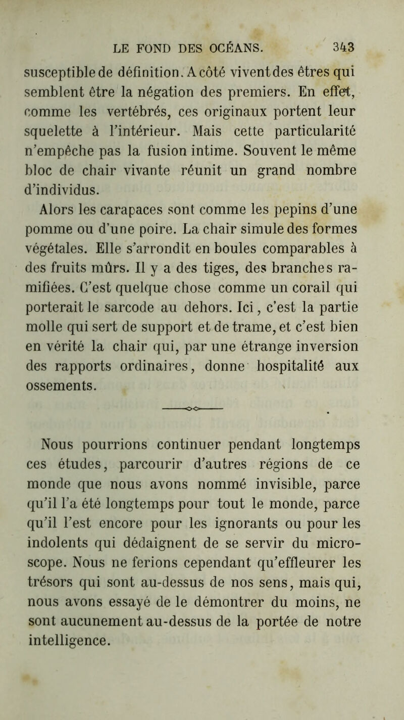 susceptible de définition. A côté vivent des êtres qui semblent être la négation des premiers. En effet, comme les vertébrés, ces originaux portent leur squelette à l'intérieur. Mais cette particularité n'empêche pas la fusion intime. Souvent le même bloc de chair vivante réunit un grand nombre d’individus. Alors les carapaces sont comme les pépins d'une pomme ou d’une poire. La chair simule des formes végétales. Elle s'arrondit en boules comparables à des fruits mûrs. Il y a des tiges, des branches ra- mifiées. C'est quelque chose comme un corail qui porterait le sarcode au dehors. Ici, c’est la partie molle qui sert de support et de trame, et c'est bien en vérité la chair qui, par une étrange inversion des rapports ordinaires, donne hospitalité aux ossements. Nous pourrions continuer pendant longtemps ces études, parcourir d’autres régions de ce monde que nous avons nommé invisible, parce qu'il l’a été longtemps pour tout le monde, parce qu'il l'est encore pour les ignorants ou pour les indolents qui dédaignent de se servir du micro- scope. Nous ne ferions cependant qu'effleurer les trésors qui sont au-dessus de nos sens, mais qui, nous avons essayé de le démontrer du moins, ne sont aucunement au-dessus de la portée de notre intelligence.