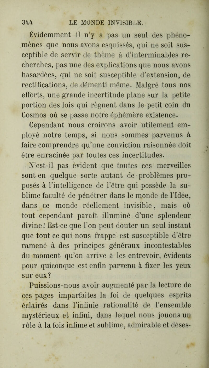Évidemment il n’y a pas un seul des phéno- mènes que nous avons esquissés, qui ne soit sus- ceptible de servir de thème à d’interminables re- cherches, pas une des explications que nous avons hasardées, qui ne soit susceptible d’extension, de rectifications, de démenti même. Malgré tous nos efforts, une grande incertitude plane sur la petite portion des lois qui régnent dans le petit coin du Cosmos où se passe notre éphémère existence. Cependant nous croirons avoir utilement em- ployé notre temps, si nous sommes parvenus à faire comprendre qu’une conviction raisonnée doit être enracinée par toutes ces incertitudes. N’est-il pas évident que toutes ces merveilles sont en quelque sorte autant de problèmes pro- posés à l’intelligence de l’être qui possède la su- blime faculté de pénétrer dans le monde de l’Idée, dans ce monde réellement invisible, mais où tout cependant paraît illuminé d’une splendeur divine ! Est-ce que l’on peut douter un seul instant que tout ce qui nous frappe est susceptible d’être ramené à des principes généraux incontestables du moment qu’on arrive à les entrevoir, évidents pour quiconque est enfin parvenu à fixer les yeux sur eux ? Puissions-nous avoir augmenté par la lecture de ces pages imparfaites la foi de quelques esprits éclairés dans l’infinie rationalité de l’ensemble mystérieux et infini, dans lequel nous jouons un rôle à la fois infime et sublime, admirable et déses-