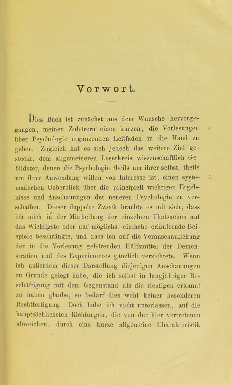 Vorwort. Dies Buch ist zunächst aus dem Wunsche hervorge- gangen, meinen Zuhörern einen kurzen, die Vorlesungen y über Psychologie ergänzenden Leitfaden in die Hand zu gehen. Zugleich hat es sich jedoch das weitere Ziel ge- steckt, dem allgemeineren Leserkreis wissenschaftlich Ge- bildeter, denen die Psychologie theils um ihrer seihst, theils um ihrer Anwendung willen von Interesse ist, einen syste- matischen Ueberblick Uber die principiell wichtigen Ergeb- nisse und Anschauungen der neueren Psychologie zu ver- schaffen. Dieser doppelte Zweck brachte es mit sich, dass ich mich in der Mittheilung der einzelnen Thatsachen auf das Wichtigste oder auf möglichst einfache erläuternde Bei- spiele beschränkte, und dass ich auf die Veranschaulichung der in die Vorlesung gehörenden Hülfsmittel der Demon- stration und des Experimentes gänzlich verzichtete. Wenn ich außerdem dieser Darstellung diejenigen Anschauungen zu Grunde gelegt habe, die ich selbst in langjähriger Be- schäftigung mit dem Gegenstand als die richtigen erkannt zu haben glaube, so bedarf dies wohl keiner besonderen Rechtfertigung. Doch habe ich nicht unterlassen, auf die hauptsächlichsten Richtungen, die von der hier vertretenen abweichen, durch eine kurze allgemeine Charakteristik