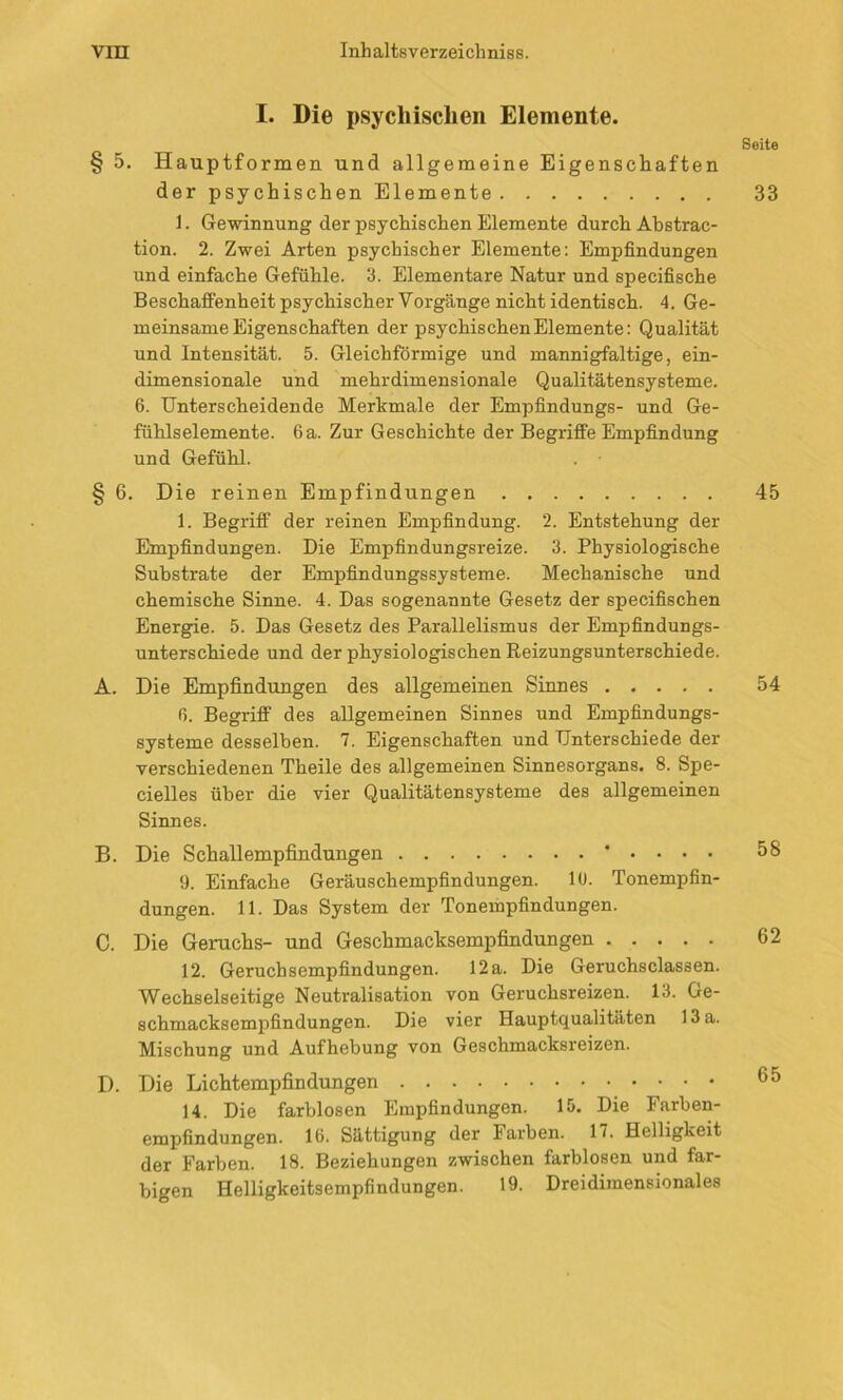 I. Die psychischen Elemente. § 5. Hauptformen und allgemeine Eigenschaften der psychischen Elemente 1. Gewinnung der psychischen Elemente durch Abstrac- tion. 2. Zwei Arten psychischer Elemente: Empfindungen und einfache Gefühle. 3. Elementare Natur und specifische Beschaffenheit psychischer Vorgänge nicht identisch. 4. Ge- meinsame Eigenschaften der psychischen Elemente: Qualität und Intensität. 5. Gleichförmige und mannigfaltige, ein- dimensionale und mehrdimensionale Qualitätensysteme. 6. Unterscheidende Merkmale der Empfindungs- und Ge- fühlselemente. 6 a. Zur Geschichte der Begriffe Empfindung und Gefühl. § 6. Die reinen Empfindungen 1. Begriff der reinen Empfindung. 2. Entstehung der Empfindungen. Die Empfindungsreize. 3. Physiologische Substrate der Empfindungssysteme. Mechanische und chemische Sinne. 4. Das sogenannte Gesetz der specifischen Energie. 5. Das Gesetz des Parallelismus der Empfindungs- unterschiede und der physiologischen Reizungsunterschiede. A. Die Empfindungen des allgemeinen Sinnes 6. Begriff des allgemeinen Sinnes und Empfindungs- systeme desselben. 7. Eigenschaften und Unterschiede der verschiedenen Theile des allgemeinen Sinnesorgans. 8. Spe- cieiles über die vier Qualitätensysteme des allgemeinen Sinnes. B. Die Schallempfindungen • . . . . 9. Einfache Geräuschempfindungen. 10. Tonempfin- dungen. 11. Das System der Tonerapfindungen. C. Die Geruchs- und Geschmacksempfindungen 12. Geruchsempfindungen. 12 a. Die Geruchsclassen. Wechselseitige Neutralisation von Geruchsreizen. 13. Ge- schmacksempfindungen. Die vier Hauptqualitäten 13 a. Mischung und Aufhebung von Geschmacksreizen. D. Die Lichtempfindungen 14. Die farblosen Empfindungen. 15. Die Farben- empfindungen. 16. Sättigung der Farben. 17. Helligkeit der Farben. 18. Beziehungen zwischen farblosen und far- bigen Helligkeitsempfindungen. 19. Dreidimensionales Seite 33 45 54 58 62 65