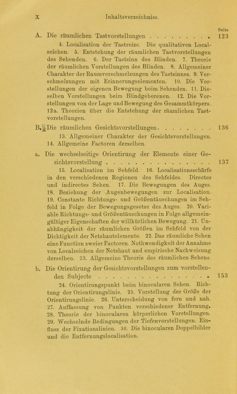 Seite A. Die räumlichen Tastvorstellungen 123 4. Localisation der Tastreize. Die qualitativen Local- zeichen. 5. Entstehung der räumlichen Tastvorstellungen des Sehenden. 6. Der Tastsinn des Blinden. 7. Theorie der räumlichen Vorstellungen des Blinden. 8. Allgemeiner Charakter der Raumverschmelzungen des Tastsinnes. 9. Ver- schmelzungen mit Erinnerungselementen. 10. Die Vor- stellungen der eigenen Bewegung heim Sehenden. 11. Die- selben Vorstellungen beim Blindgeborenen. 12. Die Vor- stellungen von der Lage und Bewegung des Gesammtkörpers. 12 a. Theorien über die Entstehung der räumlichen Tast- vorstellungen. B. ^Die räumlichen Gesichtsvorstellungen 136 13. Allgemeiner Charakter der Gesichtsvorstellungen. 14. Allgemeine Factoren derselben. a. Die wechselseitige Orientirung der Elemente einer Ge- sichtsvorstellung 137 15. Localisation im Sehfeld. 16. Localisationsschärfe in den verschiedenen Regionen des Sehfeldes. Directes und indirectes Sehen. 17. Die Bewegungen des Auges. 18. Beziehung der Augenbewegungen zur Localisation. 19. Constante Richtungs- und Größentäuschungen im Seh- feld in Folge der Bewegungsgesetze des Auges. 20. Vari- able Richtungs- und Größentäuschungen in Folge allgemein- gültiger Eigenschaften der willkürlichen Bewegung. 21. Un- abhängigkeit der räumlichen Größen im Sehfeld von der Dichtigkeit der Netzhautelemente. 22. Das räumliche Sehen eine Function zweier Factoren. Nothwendigkeit der Annahme von Localzeichen der Netzhaut und empirische Nachweisung derselben. 23. Allgemeine Theorie des räumlichen Sehens. b. Die Orientirung der Gesichtsvorstellungen zum vorstellen- den Subjecte 153 24. Orientirungspunkt beim binocularen Sehen. Rich- tung der Orientirungslinie. 25. Vorstellung der Größe der Orientirungslinie. 26. Unterscheidung von fern und nah. 27. Auffassung von Punkten verschiedener Entfernung. 28. Theorie der binocularen körperlichen Vorstellungen. 29. Wechselnde Bedingungen der Tiefenvorstellungen. Ein- fluss der Fixationslinien. 30. Die binocularen Doppelbilder und die Entfernungslocalisation.