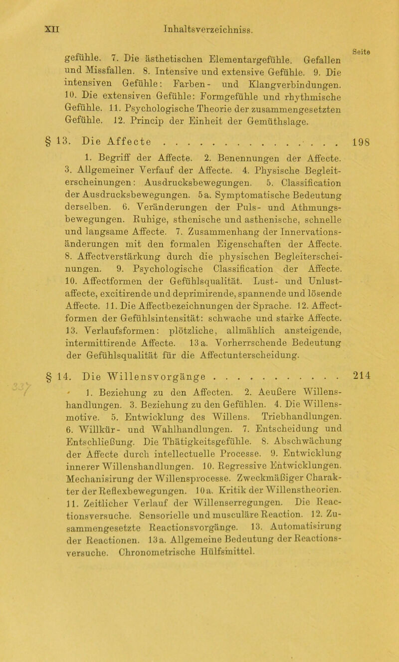 gefühle. 7. Die ästhetischen Elementargefühle. Gefallen und Missfallen. 8. Intensive und extensive Gefühle. 9. Die intensiven Gefühle: Farben- und Klangverbindungen, lü. Die extensiven Gefühle: Formgefühle und rhythmische Gefühle. 11. Psychologische Theorie der zusammengesetzten Gefühle. 12. Princip der Einheit der Gemüthslage. § 13. Die Affecte 1. Begriff der Affecte. 2. Benennungen der Affecte. 3. Allgemeiner Verfauf der Affecte. 4. Physische Begleit- erscheinungen: Ausdrucksbewegungen. 5. Classification der Ausdrucksbewegungen. 5a. Symptomatische Bedeutung derselben. 6. Veränderungen der Puls- und Athmungs- bewegungen. Ruhige, sthenische und asthenische, schnelle und langsame Affecte. 7. Zusammenhang der Innervations- änderungen mit den formalen Eigenschaften der Affecte. 8. Affectverstärkung durch die physischen Begleiterschei- nungen. 9. Psychologische Classification der Affecte. 10. Affectformen der Gefühlsqualität. Lust- und Unlust- affecte, excitirende und deprimirende, spannende und lösende Affecte. 11. Die Affectbezeichnungen der Sprache. 12. Affect- formen der Gefühlsintensität: schwache und starke Affecte. 13. Verlaufsformen: plötzliche, allmählich ansteigende, intermittirende Affecte. 13 a. Vorherrschende Bedeutung der Gefühlsqualität für die Affectunterscheidung. § 14. Die Willensvorgänge ' ]. Beziehung zu den Affecten. 2. Aeußere Willens- handlungen. 3. Beziehung zu den Gefühlen. 4. Die Willens- motive. 5. Entwicklung des Willens. Triebbandlungen. 6. Willkür- und Wahlhandlungen. 7. Entscheidung und Entschließung. Die Thätigkeitsgefühle. 8. Ahschwächung der Affecte durch intellectuelle Processe. 9. Entwicklung innerer Willenshandlungen. 10. Regressive Entwicklungen. Mechanisirung der Willensprocesse. Zweckmäßiger Charak- ter der Reflexbewegungen. 10 a. Kritik der W illenstheorien. 11. Zeitlicher Verlauf der Willenserregungen. Die Reac- tionsversuche. Sensorielle und musculäre Reaction. 12. Zu- sammengesetzte Reactionsvorgänge. 13. Automatisirung der Reactionen. 13a. Allgemeine Bedeutung der Reactions- versuche. Chronometrische Hülfsinittel. Seite 198 214