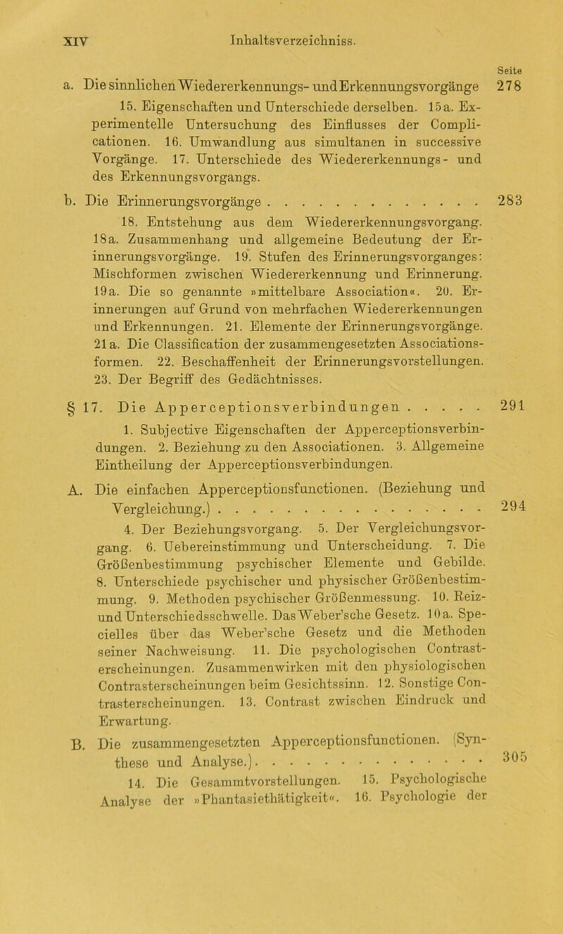 a. Die sinnlichen Wiedererkennungs- und Erkennungsvorgänge 15. Eigenschaften und Unterschiede derselben. 15 a. Ex- perimentelle Untersuchung des Einflusses der Compli- cationen. 16. Umwandlung aus simultanen in successive Vorgänge. 17. Unterschiede des Wiedererkennungs- und des Erkennungsvorgangs. b. Die Erinnerungsvorgänge 18. Entstehung aus dem Wiedererkennungsvorgang. 18a. Zusammenhang und allgemeine Bedeutung der Er- innerungsvorgänge. 19. Stufen des Erinnerungsvorganges: Mischformen zwischen Wiedererkennung und Erinnerung. 19a. Die so genannte »mittelbare Association«. 20. Er- innerungen auf Grund von mehrfachen Wiedererkennungen und Erkennungen. 21. Elemente der Erinnerungsvorgänge. 21a. Die Classification der zusammengesetzten Associations- formen. 22. Beschaffenheit der Erinnerungsvorstellungen. 23. Der Begriff des Gedächtnisses. § 17. Die Apperceptionsverbindungen 1. Subjective Eigenschaften der Apperceptionsverbin- dungen. 2. Beziehung zu den Associationen. 3. Allgemeine Eintheilung der Apperceptionsverbindungen. A. Die einfachen Apperceptionsfunctionen. (Beziehung und Vergleichung.) 4. Der Beziehungsvorgang. 5. Der Vergleichungsvor- gang. 6. Uebereinstimmung und Unterscheidung. 7. Die Größenbestimmung psychischer Elemente und Gebilde. 8. Unterschiede psychischer und physischer Größenbestim- mung. 9. Methoden psychischer Größenmessung. 10. Reiz- und Unterschiedsschwelle. DasWeber’sche Gesetz. 10a. Spe- cielles über das Weber’sche Gesetz und die Methoden seiner Nachweisung. 11. Die psychologischen Contrast- erscheinungen. Zusammenwirken mit den physiologischen Contrasterscheinungen beim Gesichtssinn. 12. Sonstige Con- trasterscheinungen. 13. Contrast zwischen Eindruck und Erwartung. B. Die zusammengesetzten Apperceptionsfunctionen. Syn- these und Analyse.) 14. Die Gesammtvorstellungen. 15. Psychologische Analyse der »Phantasiethätigkeit«. 16. Psychologie der Seite 278 283 291 294 305