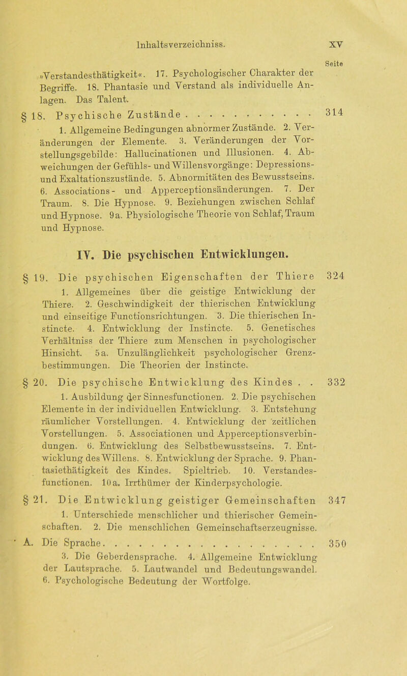 »Verstandesthätigkeit«. 17. Psychologischer Charakter der Begriffe. 18. Phantasie und Verstand als individuelle An- lagen. Das Talent. § 18. Psychische Zustände 1. Allgemeine Bedingungen abnormer Zustände. 2. Ver- änderungen der Elemente. 3. Veränderungen der Vor- stellungsgebilde: Hallucinationen und Illusionen. 4. Ab- weichungen der Gefühls- und Willensvorgänge: Depressions- und Exaltationszustände. 5. Abnormitäten des Bewusstseins. 6. Associations- und Apperceptionsänderungen. 7. Der Traum. 8. Die Hypnose. 9. Beziehungen zwischen Schlaf undHypnose. 9a. Physiologische Theorie von Schlaf,Traum und Hypnose. IY. Die psychischen Entwicklungen. § 19. Die psychischen Eigenschaften der Thiere 1. Allgemeines über die geistige Entwicklung der Thiere. 2. Geschwindigkeit der thierischen Entwicklung und einseitige Eunctionsrichtungen. 3. Die thierischen In- stincte. 4. Entwicklung der Instincte. 5. Genetisches Verhältniss der Thiere zum Menschen in psychologischer Hinsicht. 5 a. Unzulänglichkeit psychologischer Grenz- bestimmungen. Die Theorien der Instincte. § 20. Die psychische Entwicklung des Kindes . . 1. Ausbildung der Sinnesfunctionen. 2. Die psychischen Elemente in der individuellen Entwicklung. 3. Entstehung räumlicher Vorstellungen. 4. Entwicklung der zeitlichen Vorstellungen. 5. Associationen und Apperceptionsverbin- dungen. 6. Entwicklung des Selbstbewusstseins. 7. Ent- wicklung des Willens. 8. Entwicklung der Sprache. 9. Phan- tasiethätigkeit des Kindes. Spieltrieb. 10. Verstandes- functionen. 10 a. Irrthümer der Kinderpsychologie. §21. Die Entwicklung geistiger Gemeinschaften 1. Unterschiede menschlicher und thierischer Gemein- schaften. 2. Die menschlichen Gemeinschaftserzeugnisse. ' A. Die Sprache 3. Die Geberdensprache. 4. Allgemeine Entwicklung der Lautsprache. 5. Lautwandel und Bedeutungswandel. 0. Psychologische Bedeutung der Wortfolge. Seite 314 324 332 347 350