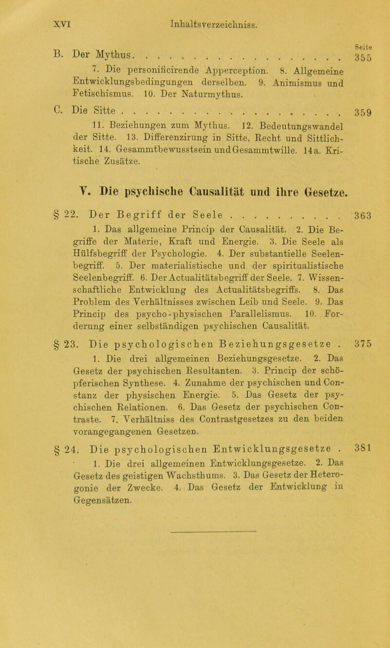 WZ WZ B. Der Mythus 355 Die personificirencle Apperception. 8. Allgemeine Entwicklungsbedingungen derselben. 9. Animismus und Fetischismus. 10. Der Naturmythus. C. Die Sitte 359 11. Beziehungen zum Mythus. 12. Bedeutungswandel der Sitte. 13. Differenzirung in Sitte, Recht und Sittlich- keit. 14. Gesammtbewusstsein undGesammtwille. 14a. Kri- tische Zusätze. Y. Die psychische Causalität und ihre Gesetze. § 22. Der Begriff der Seele 363 1. Das allgemeine Princip der Causalität. 2. Die Be- griffe der Materie, Kraft und Energie. 3. Die Seele als Hülfsbegriff der Psychologie. 4. Der substantielle Seelen- begriff. 5. Der materialistische und der spiritualistische Seelenbegriff. 6. Der Actualitätsbegriff der Seele. 7. Wissen- schaftliche Entwicklung des Actualitätsbegriffs. 8. Das Problem des Verhältnisses zwischen Leib und Seele. 9. Das Princip des psycho-physischen Parallelismus. 10. For- derung einer selbständigen psychischen Causalität. 23. Die psychologischen Beziehungsgesetze . 375 1. Die drei allgemeinen Beziehungsgesetze. 2. Das Gesetz der psychischen Resultanten. 3. Princip der schö- pferischen Synthese. 4. Zunahme der psychischen und Con- stanz der physischen Energie. 5. Das Gesetz der psy- chischen Relationen. 6. Das Gesetz der psychischen Con- traste. 7. Yerhältniss des Contrastgesetzes zu den beiden vorangegangenen Gesetzen. 24. Die psychologischen Entwicklungsgesetze . 381 1. Die drei allgemeinen Entwicklungsgesetze. 2. Das Gesetz des geistigen Wachsthums. 3. Das Gesetz der Hetero- sonie der Zwecke. 4. Das Gesetz der Entwicklung in ö Gegensätzen.