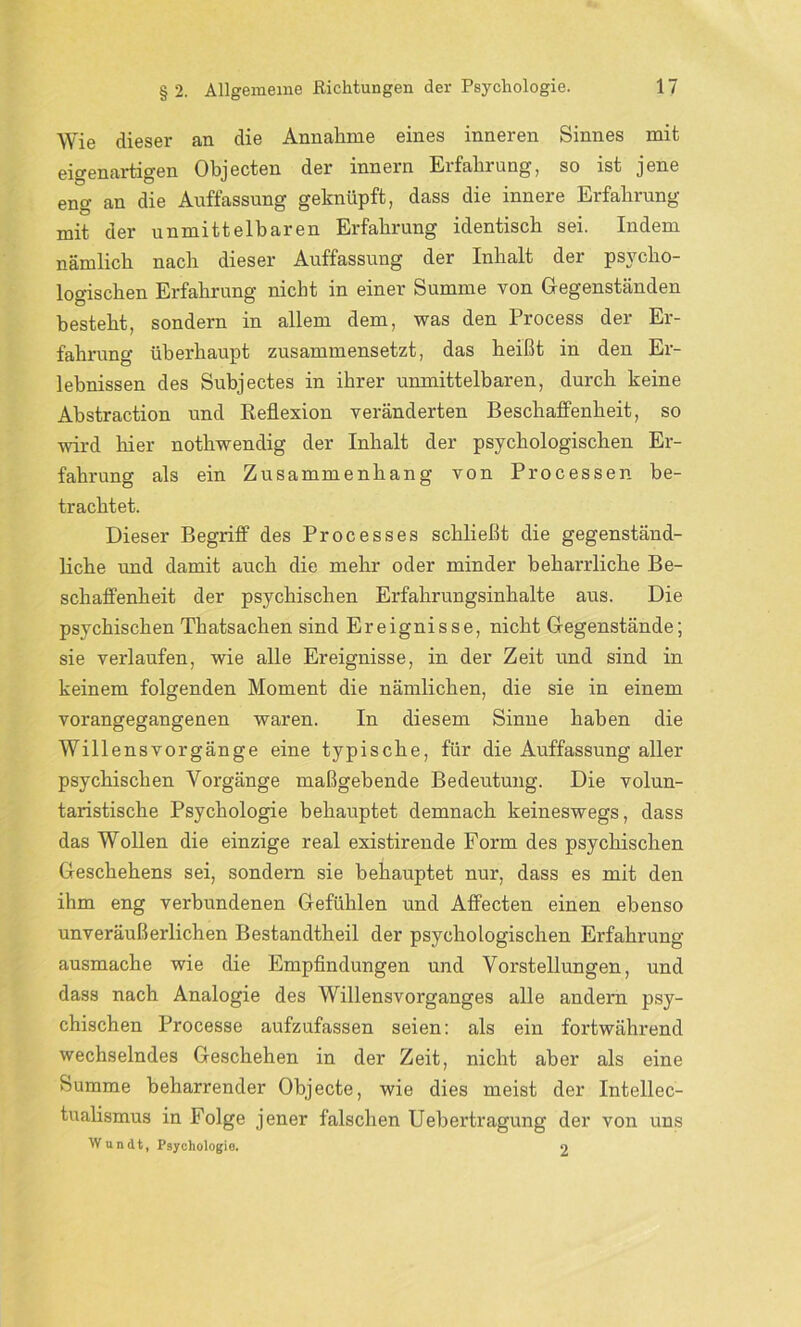 Wie dieser an die Annahme eines inneren Sinnes mit eigenartigen Objecten der innern Erfahrung, so ist jene eng an die Auffassung geknüpft, dass die innere Erfahrung mit der unmittelbaren Erfahrung identisch sei. Indem nämlich nach dieser Auffassung der Inhalt der psycho- logischen Erfahrung nicht in einer Summe von Gegenständen besteht, sondern in allem dem, was den Process der Er- fahrung überhaupt zusammensetzt, das heißt in den Er- lebnissen des Subjectes in ihrer unmittelbaren, durch keine Abstraction und Reflexion veränderten Beschaffenheit, so wird hier nothwendig der Inhalt der psychologischen Er- fahrung als ein Zusammenhang von Processen be- trachtet. Dieser Begriff des Processes schließt die gegenständ- liche und damit auch die mehr oder minder beharrliche Be- schaffenheit der psychischen Erfahrungsinhalte aus. Die psychischen Thatsachen sind Ereignisse, nicht Gegenstände; sie verlaufen, wie alle Ereignisse, in der Zeit und sind in keinem folgenden Moment die nämlichen, die sie in einem vorangegangenen waren. In diesem Sinne haben die Willensvorgänge eine typische, für die Auffassung aller psychischen Vorgänge maßgebende Bedeutung. Die volun- taristische Psychologie behauptet demnach keineswegs, dass das Wollen die einzige real existirende Form des psychischen Geschehens sei, sondern sie behauptet nur, dass es mit den ihm eng verbundenen Gefühlen und Affecten einen ebenso unveräußerlichen Bestandtheil der psychologischen Erfahrung ausmache wie die Empfindungen und Vorstellungen, und dass nach Analogie des Willensvorganges alle andern psy- chischen Processe aufzufassen seien: als ein fortwährend wechselndes Geschehen in der Zeit, nicht aber als eine Summe beharrender Objecte, wie dies meist der Intellec- tualismus in Folge jener falschen Uebertragung der von uns Wandt, Psychologio. 2