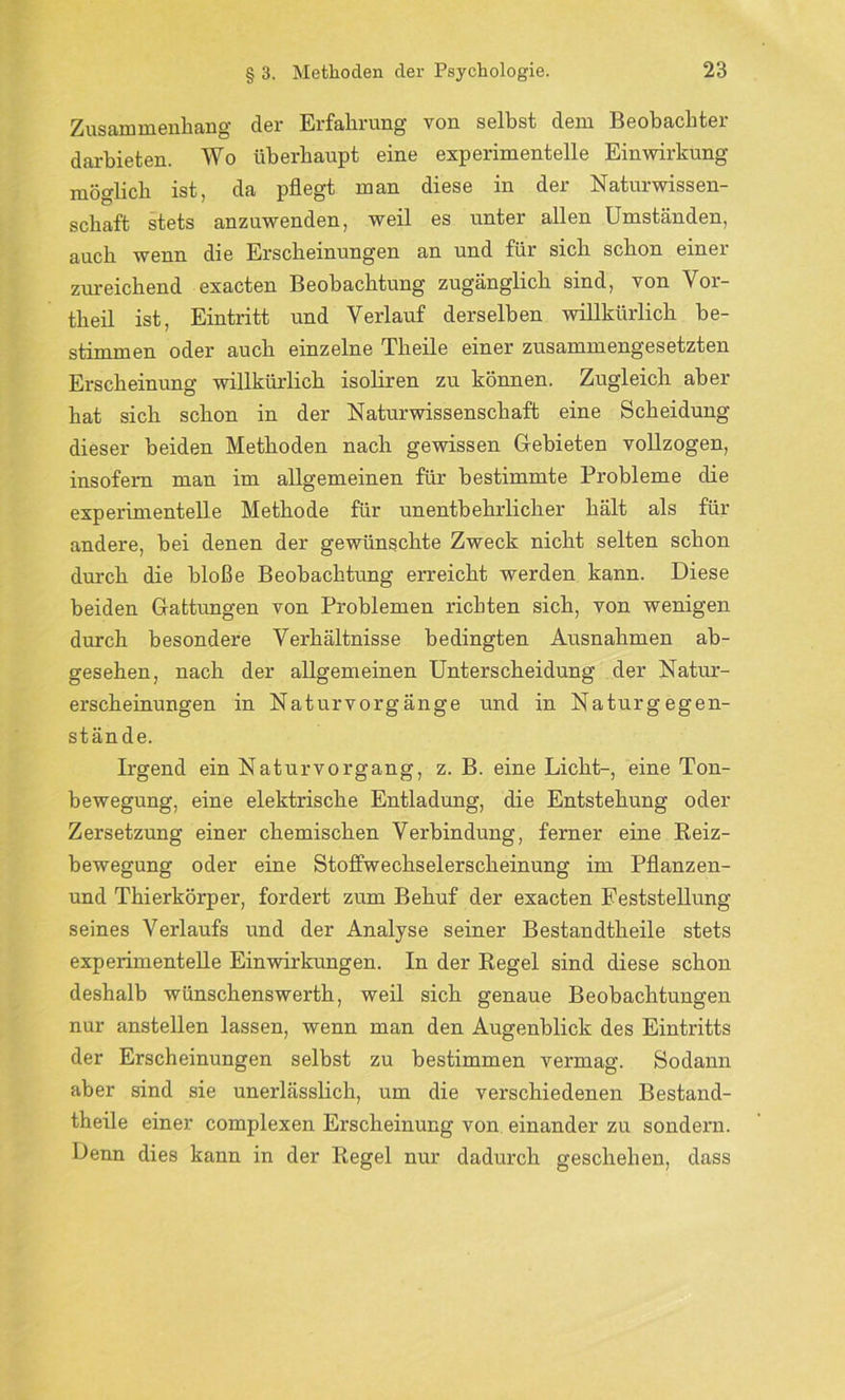 Zusammenhang der Erfahrung von seihst dem Beobachter darbieten. Wo überhaupt eine experimentelle Einwirkung möglich ist, da pflegt man diese in der Naturwissen- schaft stets anzuwenden, weil es unter allen Umständen, auch wenn die Erscheinungen an und für sich schon einer zureichend exacten Beobachtung zugänglich sind, von Vor- theil ist, Eintritt und Verlauf derselben willkürlich be- stimmen oder auch einzelne Theile einer zusammengesetzten Erscheinung willkürlich isoliren zu können. Zugleich aber hat sich schon in der Naturwissenschaft eine Scheidung dieser beiden Methoden nach gewissen Gebieten vollzogen, insofern man im allgemeinen für bestimmte Probleme die experimentelle Methode für unentbehrlicher hält als für andere, bei denen der gewünschte Zweck nicht selten schon durch die bloße Beobachtung erreicht werden kann. Diese beiden Gattungen von Problemen richten sich, von wenigen durch besondere Verhältnisse bedingten Ausnahmen ab- gesehen, nach der allgemeinen Unterscheidung der Natur- erscheinungen in Naturvorgänge und in Naturgegen- stände. Irgend ein Natur Vorgang, z. B. eine Licht-, eine Ton- bewegung, eine elektrische Entladung, die Entstehung oder Zersetzung einer chemischen Verbindung, ferner eine Reiz- bewegung oder eine Stoffwechselerscheinung im Pflanzen- und Thierkörper, fordert zum Behuf der exacten Feststellung seines Verlaufs und der Analyse seiner Bestandtheile stets experimentelle Einwirkungen. In der Regel sind diese schon deshalb wünschenswerth, weil sich genaue Beobachtungen nur anstellen lassen, wenn man den Augenblick des Eintritts der Erscheinungen selbst zu bestimmen vermag. Sodann aber sind sie unerlässlich, um die verschiedenen Bestand- theile einer complexen Erscheinung von einander zu sondern. Denn dies kann in der Regel nur dadurch geschehen, dass