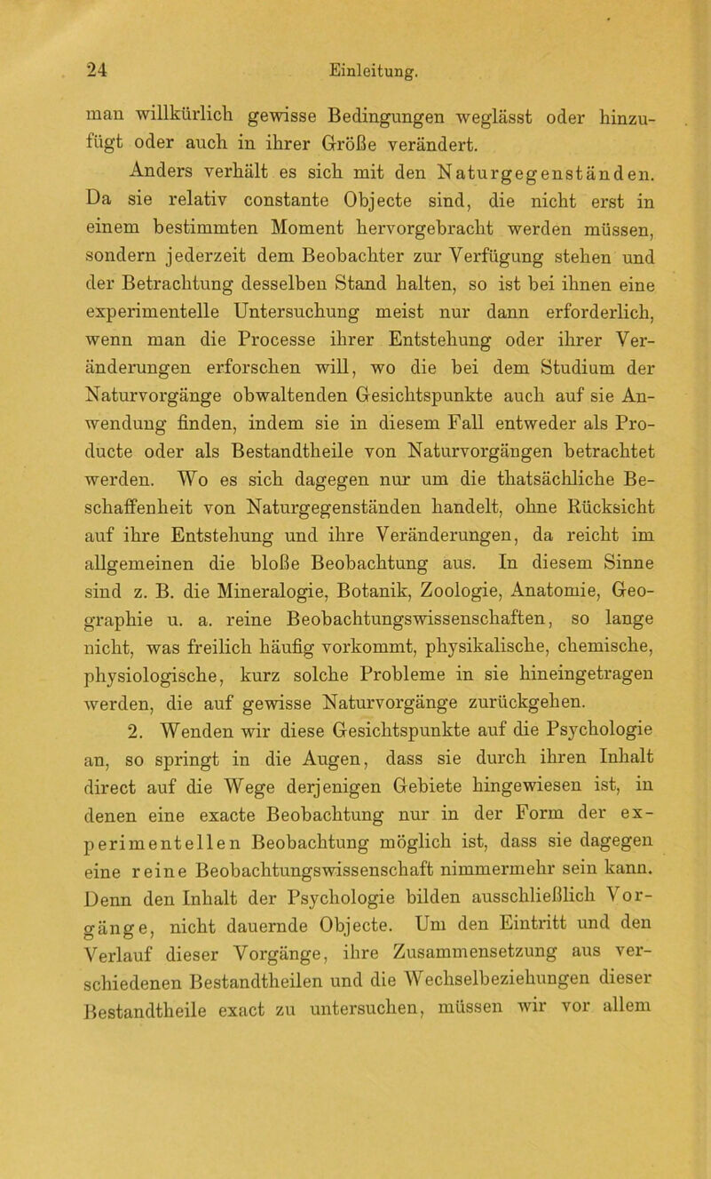 man willkürlich gewisse Bedingungen weglässt oder hinzu- fügt oder auch in ihrer Größe verändert. Anders verhält es sich mit den Naturgegenständen. Da sie relativ constante Objecte sind, die nicht erst in einem bestimmten Moment hervorgebracht werden müssen, sondern jederzeit dem Beobachter zur Verfügung stehen und der Betrachtung desselben Stand halten, so ist bei ihnen eine experimentelle Untersuchung meist nur dann erforderlich, wenn man die Processe ihrer Entstehung oder ihrer Ver- änderungen erforschen will, wo die bei dem Studium der Naturvorgänge obwaltenden Gesichtspunkte auch auf sie An- wendung finden, indem sie in diesem Fall entweder als Pro- ducte oder als Bestandtheile von Naturvorgängen betrachtet werden. Wo es sich dagegen nur um die thatsächliche Be- schaffenheit von Naturgegenständen handelt, ohne Rücksicht auf ihre Entstehung und ihre Veränderungen, da reicht im allgemeinen die bloße Beobachtung aus. In diesem Sinne sind z. B. die Mineralogie, Botanik, Zoologie, Anatomie, Geo- graphie u. a. reine Beobachtungswissenschaften, so lange nicht, was freilich häufig vorkommt, physikalische, chemische, physiologische, kurz solche Probleme in sie hineingetragen werden, die auf gewisse Naturvorgänge zurückgehen. 2. Wenden wir diese Gesichtspunkte auf die Psychologie an, so springt in die Augen, dass sie durch ihren Inhalt direct auf die Wege derjenigen Gebiete hingewiesen ist, in denen eine exacte Beobachtung nur in der Form der ex- perimentellen Beobachtung möglich ist, dass sie dagegen eine reine Beobachtungswissenschaft nimmermehr sein kann. Denn den Inhalt der Psychologie bilden ausschließlich \ or- gänge, nicht dauernde Objecte. Um den Eintritt und den Verlauf dieser Vorgänge, ihre Zusammensetzung aus ver- schiedenen Bestandtheilen und die Wechselbeziehungen dieser Bestandtheile exact zu untersuchen, müssen wir vor allem