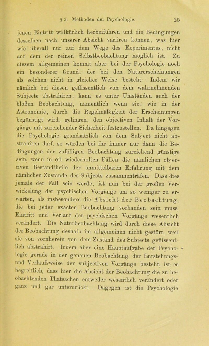 jenen Eintritt willkürlich herbeiführen und die Bedingungen desselben nach unserer Absicht variiren können, was hier wie überall nur auf dem Wege des Experimentes, nicht auf dem der reinen Selbstbeobachtung möglich ist. Zu diesem allgemeinen kommt aber hei der Psychologie noch ein besonderer Grund, der bei den Naturerscheinungen als solchen nicht in gleicher Weise besteht. Indem wir nämlich bei diesen geflissentlich von dem wahrnehmenden Subjecte abstraliiren, kann es unter Umständen auch der bloßen Beobachtung, namentlich wenn sie, wie in der Astronomie, durch die Regelmäßigkeit der Erscheinungen begünstigt wird, gelingen, den objectiven Inhalt der Vor- gänge mit zureichender Sicherheit festzustellen. Da hingegen die Psychologie grundsätzlich von dem Subject nicht ab- strahiren darf, so würden bei ihr immer nur dann die Be- dingungen der zufälligen Beobachtung zureichend günstige sein, wenn in oft wiederholten Fällen die nämlichen objec- tiven Bestandteile der unmittelbaren Erfahrung mit dem nämlichen Zustande des Subjects zusammenträfen. Dass dies jemals der Fall sein werde, ist nun bei der großen Ver- wickelung der psychischen Voi’gänge um so weniger zu er- warten, als insbesondere die Absicht der Beobachtung, die bei jeder exacten Beobachtung vorhanden sein muss, Eintritt und Verlauf der psychischen Vorgänge wesentlich verändert. Die Naturbeobachtung wird durch diese Absicht der Beobachtung deshalb im allgemeinen nicht gestört, weil sie von vornherein von dem Zustand des Subjects geflissent- lich abstrahirt. Indem aber eine Hauptaufgabe der Psycho- » logie gerade in der genauen Beobachtung der Entstehungs- und Verlaufsweise der subjectiven Vorgänge besteht, ist es begreiflich, dass hier die Absicht der Beobachtung die zu be- obachtenden Thatsachen entweder wesentlich verändert oder ganz und gar unterdrückt. Dagegen ist die Psychologie