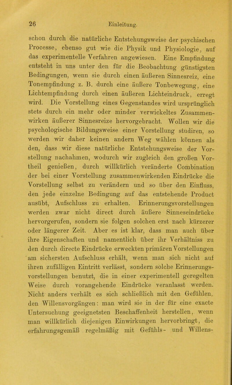 schon durch die natürliche Entstehungsweise der psychischen l’rocesse, ebenso gut wie die Physik und Physiologie, auf das experimentelle Verfahren angewiesen. Eine Empfindung entsteht in uns unter den für die Beobachtung günstigsten Bedingungen, wenn sie durch einen äußeren Sinnesreiz, eine Tonempfindung z. B. durch eine äußere Tonbewegung, eine Lichtempfindung durch einen äußeren Lichteindruck, erregt wird. Die Vorstellung eines Gegenstandes wird ursprünglich stets durch ein mehr oder minder verwickeltes Zusammen- Avirken äußerer Sinnesreize her vorgehr acht. Wollen wir die psychologische Bildungsweise einer Vorstellung studiren, so werden wir daher keinen andern Weg wählen können als den, dass wir diese natürliche Entstehungsweise der Vor- stellung nachahmen, wodurch wir zugleich den großen Vor- theil genießen, durch willkürlich veränderte Combination der bei einer Vorstellung zusammenwirkenden Eindrücke die Vorstellung seihst zu verändern und so über den Einfluss, den jede einzelne Bedingung auf das entstehende Product ausübt, Aufschluss zu erhalten. Erinnerungsvorstellungen werden zwar nicht direct durch äußere Sinneseindrücke hervorgerufen, sondern sie folgen solchen erst nach kürzerer oder längerer Zeit. Aber es ist klar, dass man auch über ihre Eigenschaften und namentlich über ihr Verhältnis zu den durch directe Eindrücke erweckten primären Vorstellungen am sichersten Aufschluss erhält, wenn man sich nicht auf ihren zufälligen Eintritt verlässt, sondern solche Erinnerungs- vorstellungen benutzt, die in einer experimentell geregelten Weise durch vorangehende Eindrücke veranlasst werden. Nicht anders verhält es sich schließlich mit den Gefühlen, den Willensvorgängen: man wird sie in der für eine exacte Untersuchung geeignetsten Beschaffenheit herstellen, wenn man willkürlich diejenigen Einwirkungen hervorbringt, die erfahrungsgemäß regelmäßig mit Gefühls- und Willens-