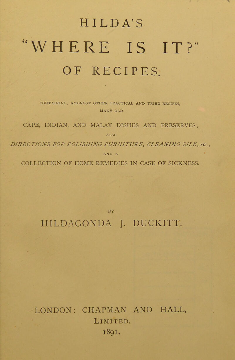 HILDA’S WHERE IS IT? OF RECIPES. CONTAINING, AMONGST OTHER PRACTICAL AND TRIED RECIPES, MANY OLD CAPE, INDIAN, AND MALAY DISHES AND PRESERVES; ALSO DIRECTIONS FOR POLISHING FURNITURE, CLEANING SILK, etc., AND A COLLECTION OF HOME REMEDIES IN CASE OF SICKNESS. BY HILDAGONDA J. DUCKITT. LONDON: CHAPMAN AND HALL, Limited. 1891.