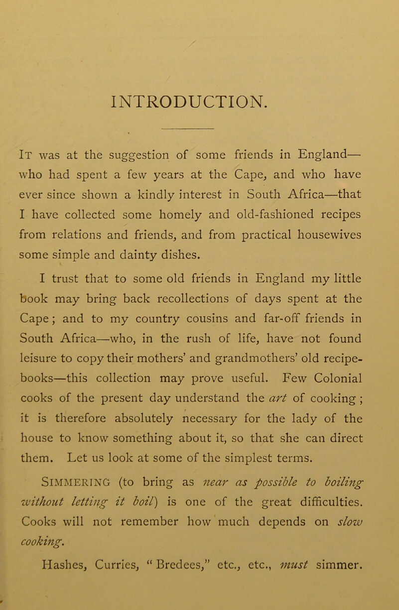 INTRODUCTION. It was at the suggestion of some friends in England— who had spent a few years at the Cape, and who have ever since shown a kindly interest in South Africa—that I have collected some homely and old-fashioned recipes from relations and friends, and from practical housewives some simple and dainty dishes. I trust that to some old friends in England my little book may bring back recollections of days spent at the Cape; and to my country cousins and far-off friends in South Africa—who, in the rush of life, have not found leisure to copy their mothers’ and grandmothers’ old recipe- books—this collection may prove useful. Few Colonial cooks of the present day understand the art of cooking ; it is therefore absolutely necessary for the lady of the house to know something about it, so that she can direct them. Let us look at some of the simplest terms. Simmering (to bring as near as possible to boiling without letting it boil) is one of the great difficulties. Cooks will not remember how much depends on slow cooking. Hashes, Curries, “ Bredees,” etc., etc., must simmer.