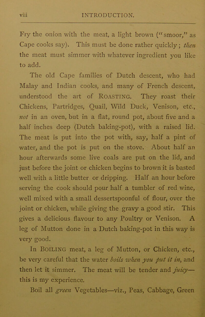 Fry the onion with the meat, a light brown (ffsmoor/5 as Cape cooks say). This must be done rather quickly; then the meat must simmer with whatever ingredient you like to add. The old Cape families of Dutch descent, who had Malay and Indian cooks, and many of French descent, understood the art of ROASTING. They roast their Chickens, Partridges, Quail, Wild Duck, Venison, etc., not in an oven, but in a flat, round pot, about five and a half inches deep (Dutch baking-pot), with a raised lid. The meat is put into the pot with, say, half a pint of water, and the pot is put on the stove. About half an hour afterwards some live coals are put on the lid, and just before the joint or chicken begins to brown it is basted well with a little butter or dripping. Half an hour before serving the cook should pour half a tumbler of red wine, well mixed with a small dessertspoonful of flour, over the joint or chicken, while giving the gravy a good stir. This gives a delicious flavour to any Poultry or Venison. A leg of Mutton done in a Dutch baking-pot in this way is very good. In BOILING meat, a leg of Mutton, or Chicken, etc., be very careful that the water boils when you put it in, and then let it simmer. The meat will be tender and juicy— this is my experience. Boil all green Vegetables—viz., Peas, Cabbage, Green