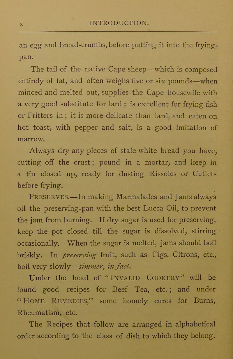 an egg and bread-crumbs, before putting it into the frying- pan. The tail of the native Cape sheep—which is composed entirely of fat, and often weighs five or six pounds—when minced and melted out, supplies the Cape housewife with a very good substitute for lard ; is excellent for frying fish or Fritters in ; it is more delicate than lard, and eaten on hot toast, with pepper and salt, is a good imitation of marrow. Always dry any pieces of stale white bread you have, cutting off the crust; pound in a mortar, and keep in a tin closed up, ready for dusting Rissoles or Cutlets before frying. Preserves.—In making Marmalades and Jams always oil the preserving-pan with the best Lucca Oil, to prevent the jam from burning. If dry sugar is used for preserving, keep the pot closed till the sugar is dissolved, stirring occasionally. When the sugar is melted, jams should boil briskly. In preserving fruit, such as Figs, Citrons, etc., boil very slowly—simmer, in fact. Under the head of “INVALID COOKERY” will be found good recipes for Beef Tea, etc.; and under “ Home Remedies/’ some homely cures for Burns, Rheumatism, etc. The Recipes that follow are arranged in alphabetical order according to the class of dish to which they belong.