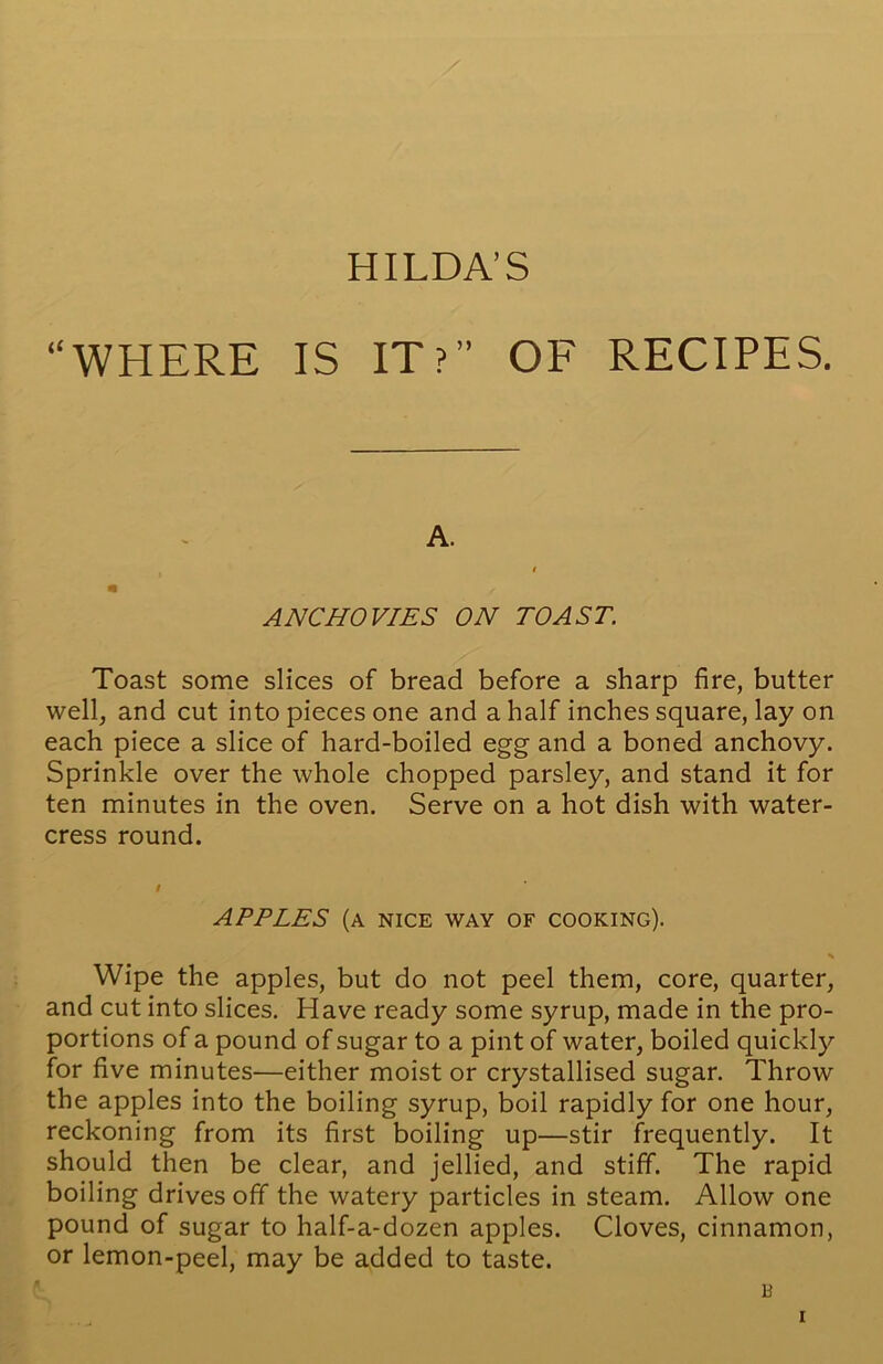 HILDA’S “WHERE IS IT?” OF RECIPES. A. t n / ANCHOVIES ON TOAST. Toast some slices of bread before a sharp fire, butter well, and cut into pieces one and a half inches square, lay on each piece a slice of hard-boiled egg and a boned anchovy. Sprinkle over the whole chopped parsley, and stand it for ten minutes in the oven. Serve on a hot dish with water- cress round. APPLES (a nice way of cooking). % Wipe the apples, but do not peel them, core, quarter, and cut into slices. Have ready some syrup, made in the pro- portions of a pound of sugar to a pint of water, boiled quickly for five minutes—either moist or crystallised sugar. Throw the apples into the boiling syrup, boil rapidly for one hour, reckoning from its first boiling up—stir frequently. It should then be clear, and jellied, and stiff. The rapid boiling drives off the watery particles in steam. Allow one pound of sugar to half-a-dozen apples. Cloves, cinnamon, or lemon-peel, may be added to taste. B i