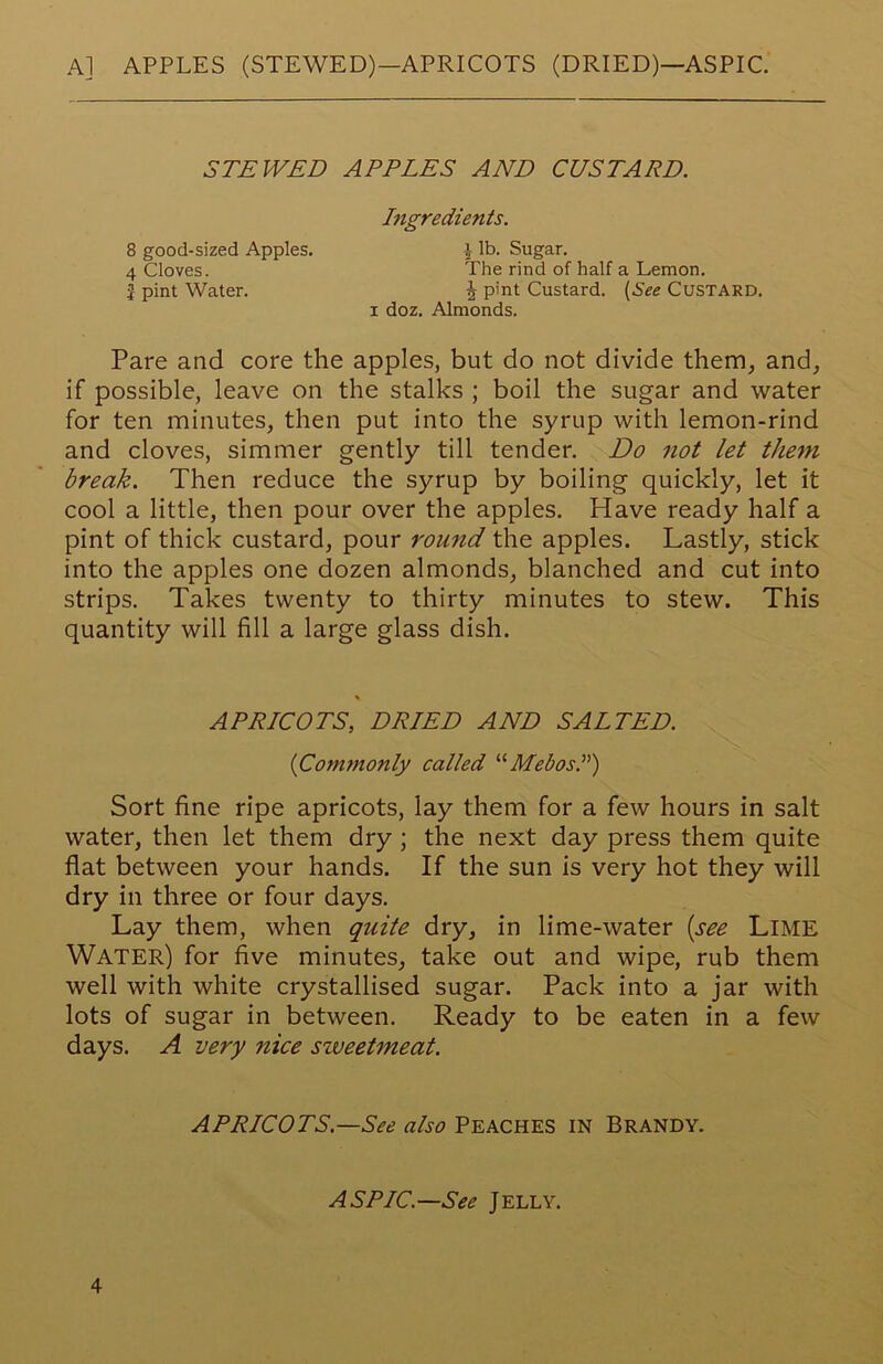 A] APPLES (STEWED)—APRICOTS (DRIED)—ASPIC STEWED APPLES AND CUSTARD. Ingredients. 8 good-sized Apples. 4 Cloves. I pint Water. \ lb. Sugar. The rind of half a Lemon. ^ pint Custard. (See CUSTARD. i doz. Almonds. Pare and core the apples, but do not divide them, and, if possible, leave on the stalks ; boil the sugar and water for ten minutes, then put into the syrup with lemon-rind and cloves, simmer gently till tender. Do not let them break. Then reduce the syrup by boiling quickly, let it cool a little, then pour over the apples. Have ready half a pint of thick custard, pour round the apples. Lastly, stick into the apples one dozen almonds, blanched and cut into strips. Takes twenty to thirty minutes to stew. This quantity will fill a large glass dish. Sort fine ripe apricots, lay them for a few hours in salt water, then let them dry ; the next day press them quite flat between your hands. If the sun is very hot they will dry in three or four days. Lay them, when quite dry, in lime-water (see LlME Water) for five minutes, take out and wipe, rub them well with white crystallised sugar. Pack into a jar with lots of sugar in between. Ready to be eaten in a few days. A very nice sweetmeat. APRICOTS, DRIED AND SALTED. {Commonly called “MebosL) APRICOTS.—See also Peaches in Brandy. ASPIC—See Jelly.