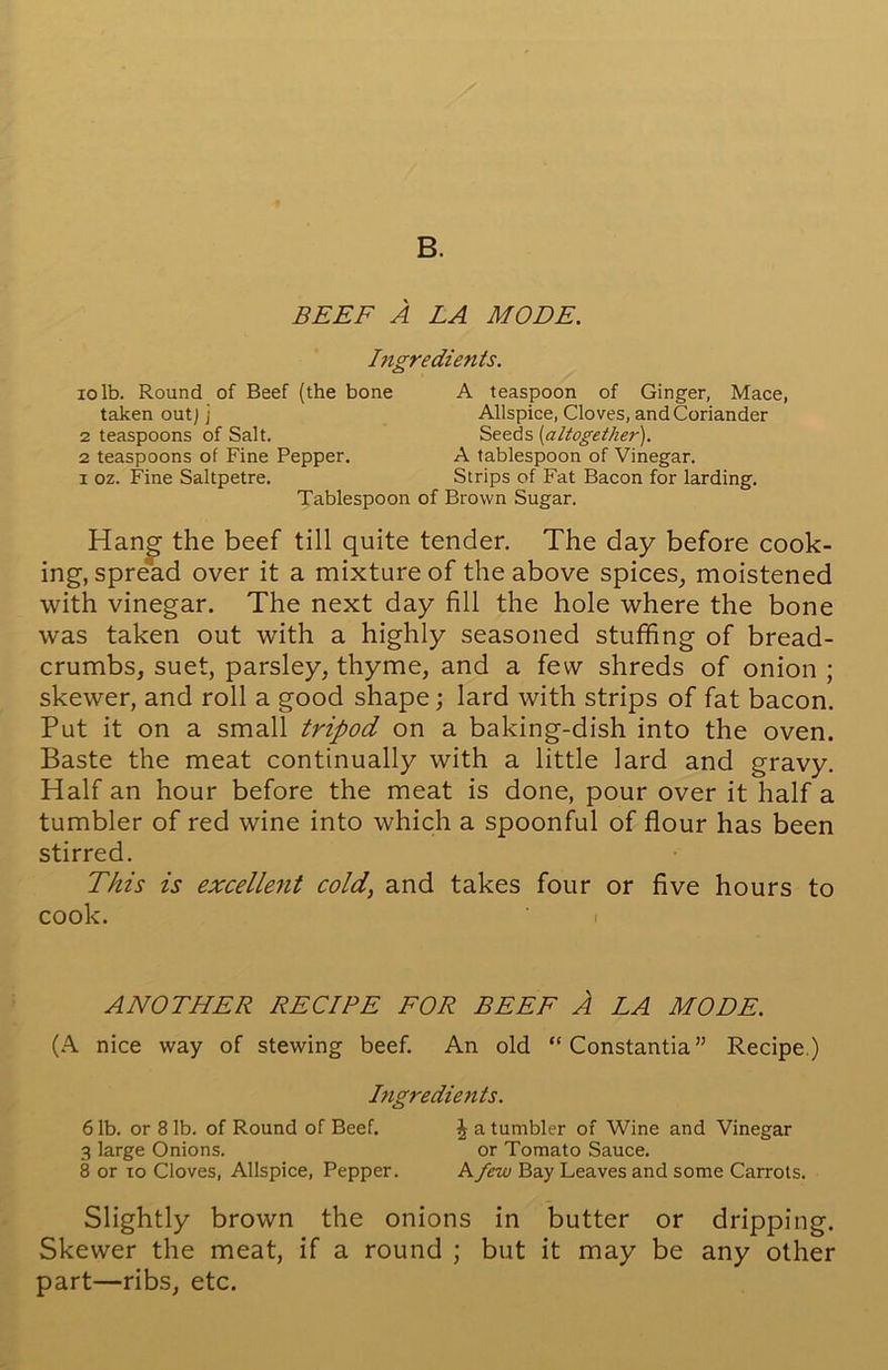 BEEF A LA MODE. Ingredients. io lb. Round of Beef (the bone A teaspoon of Ginger, Mace, Allspice, Cloves, and Coriander Seeds (altogether). taken out] j 2 teaspoons of Salt. 2 teaspoons of Fine Pepper, i oz. Fine Saltpetre. A tablespoon of Vinegar. Strips of Fat Bacon for larding. Tablespoon of Brown Sugar. Hang the beef till quite tender. The day before cook- ing, spread over it a mixture of the above spices, moistened with vinegar. The next day fill the hole where the bone was taken out with a highly seasoned stuffing of bread- crumbs, suet, parsley, thyme, and a few shreds of onion ; skewer, and roll a good shape; lard with strips of fat bacon. Put it on a small tripod on a baking-dish into the oven. Baste the meat continually with a little lard and gravy. Half an hour before the meat is done, pour over it half a tumbler of red wine into which a spoonful of flour has been stirred. This is excellent cold, and takes four or five hours to cook. ' i ANOTHER RECIPE FOR BEEF A LA MODE. (A nice way of stewing beef. An old “ Constantia” Recipe.) Slightly brown the onions in butter or dripping. Skewer the meat, if a round ; but it may be any other part—ribs, etc. Ingredients. 6 lb. or 8 lb. of Round of Beef. 3 large Onions. 8 or to Cloves, Allspice, Pepper. J a tumbler of Wine and Vinegar or Tomato Sauce. A few Bay Leaves and some Carrots.