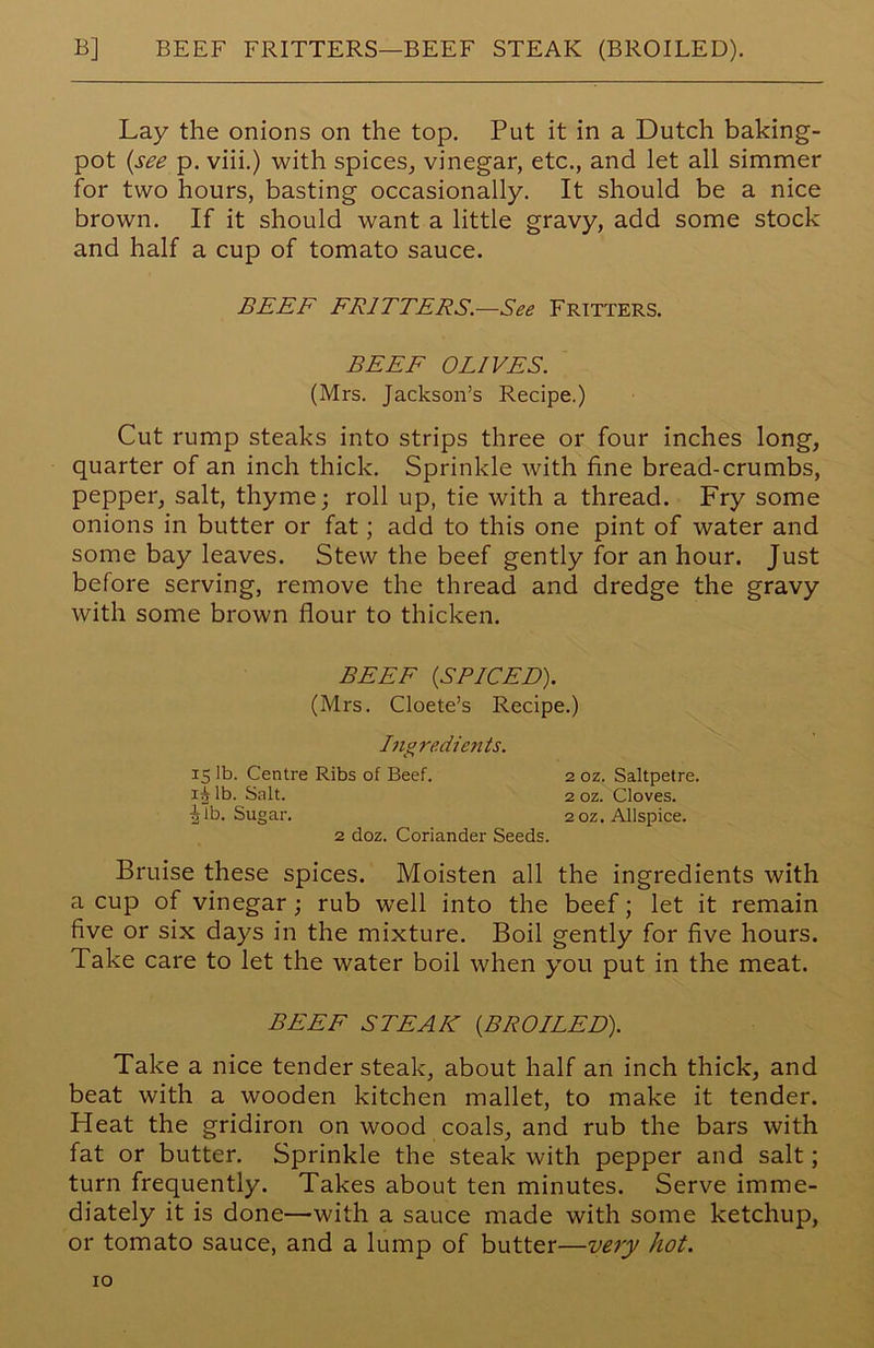 B] BEEF FRITTERS—BEEF STEAK (BROILED). Lay the onions on the top. Put it in a Dutch baking- pot {see p. viii.) with spices, vinegar, etc., and let all simmer for two hours, basting occasionally. It should be a nice brown. If it should want a little gravy, add some stock and half a cup of tomato sauce. BEEF FRITTERS.—See Fritters. BEEF OLIVES. (Mrs. Jackson’s Recipe.) Cut rump steaks into strips three or four inches long, quarter of an inch thick. Sprinkle with fine bread-crumbs, pepper, salt, thyme; roll up, tie with a thread. Fry some onions in butter or fat; add to this one pint of water and some bay leaves. Stew the beef gently for an hour. Just before serving, remove the thread and dredge the gravy with some brown flour to thicken. BEEF {SPICED). (Mrs. Cloete’s Recipe.) Ingredients. 15 lb. Centre Ribs of Beef. 2 oz. Saltpetre. ij lb. Salt. 2 oz. Cloves. Jib. Sugar. 20Z. Allspice. 2 doz. Coriander Seeds. Bruise these spices. Moisten all the ingredients with a cup of vinegar; rub well into the beef; let it remain five or six days in the mixture. Boil gently for five hours. Take care to let the water boil when you put in the meat. BEEF STEAK {BROILED). Take a nice tender steak, about half an inch thick, and beat with a wooden kitchen mallet, to make it tender. Heat the gridiron on wood coals, and rub the bars with fat or butter. Sprinkle the steak with pepper and salt; turn frequently. Takes about ten minutes. Serve imme- diately it is done—-with a sauce made with some ketchup, or tomato sauce, and a lump of butter—very hot.