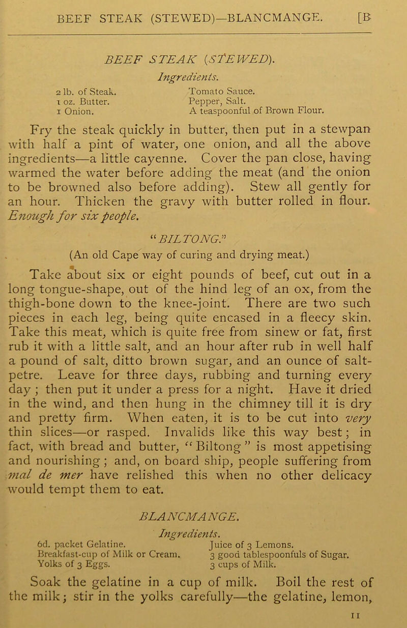 BEEF STEAK (STE WED). Ingredients. 2 lb. of Steak. Tomato Sauce. i oz. Butter. Pepper, Salt. i Onion. A teaspoonful of Brown Flour. Fry the steak quickly in butter, then put in a stewpan with half a pint of water, one onion, and all the above ingredients—a little cayenne. Cover the pan close, having warmed the water before adding the meat (and the onion to be browned also before adding). Stew all gently for an hour. Thicken the gravy with butter rolled in flour. Enough for six people. “BILTONGS (An old Cape way of curing and drying meat.) Take about six or eight pounds of beef, cut out in a long tongue-shape, out of the hind leg of an ox, from the thigh-bone down to the knee-joint. There are two such pieces in each leg, being quite encased in a fleecy skin. Take this meat, which is quite free from sinew or fat, first rub it with a little salt, and an hour after rub in well half a pound of salt, ditto brown sugar, and an ounce of salt- petre. Leave for three days, rubbing and turning every day ; then put it under a press for a night. Have it dried in the wind, and then hung in the chimney till it is dry and pretty firm. When eaten, it is to be cut into very thin slices—or rasped. Invalids like this way best; in fact, with bread and butter, “ Biltong ” is most appetising and nourishing ; and, on board ship, people suffering from mal de mer have relished this when no other delicacy would tempt them to eat. BLANCMANGE. Ingredients. 6d. packet Gelatine. Juice of 3 Lemons. Breakfast-cup of Milk or Cream. 3 good tablespoonfuls of Sugar. Yolks of 3 Eggs. 3 cups of Milk. Soak the gelatine in a cup of milk. Boil the rest of the milk; stir in the yolks carefully—the gelatine, lemon,