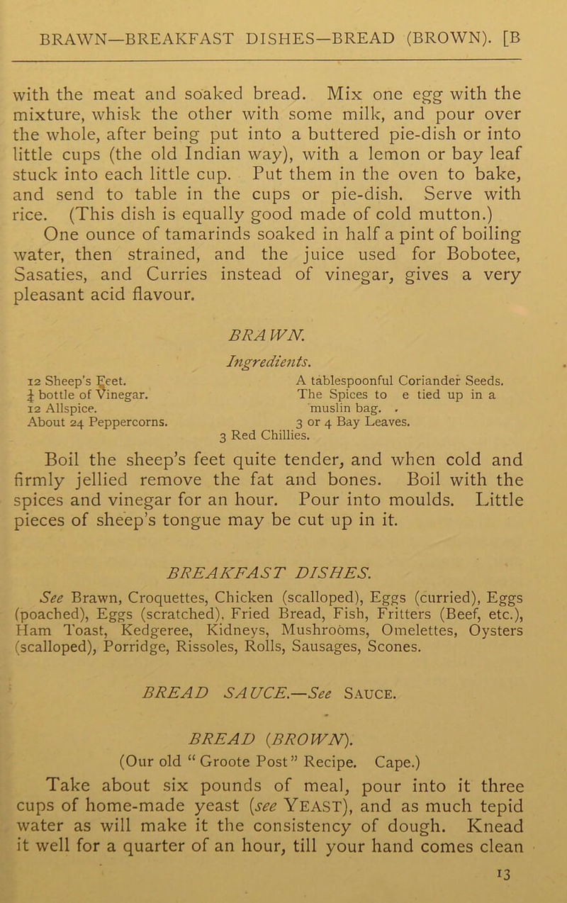BRAWN—BREAKFAST DISEIES—BREAD (BROWN). [B with the meat and soaked bread. Mix one egg with the mixture, whisk the other with some milk, and pour over the whole, after being put into a buttered pie-dish or into little cups (the old Indian way), with a lemon or bay leaf stuck into each little cup. Put them in the oven to bake, and send to table in the cups or pie-dish. Serve with rice. (This dish is equally good made of cold mutton.) One ounce of tamarinds soaked in half a pint of boiling water, then strained, and the juice used for Bobotee, Sasaties, and Curries instead of vinegar, gives a very pleasant acid flavour. BRA IVN. 12 Sheep's Feet. J bottle of Vinegar. 12 Allspice. About 24 Peppercorns. Ingredients. A tablespoonful Coriander Seeds. The Spices to e tied up in a muslin bag. . 3 or 4 Bay Leaves. 3 Red Chillies. Boil the sheep’s feet quite tender, and when cold and firmly jellied remove the fat and bones. Boil with the spices and vinegar for an hour. Pour into moulds. Little pieces of sheep’s tongue may be cut up in it. BREAKFAST DISHES. See Brawn, Croquettes, Chicken (scalloped), Eggs (curried), Eggs (poached), Eggs (scratched), Fried Bread, Fish, Fritters (Beef, etc.), Ham Toast, Kedgeree, Kidneys, Mushrooms, Omelettes, Oysters (scalloped), Porridge, Rissoles, Rolls, Sausages, Scones. BREAD SAUCE.—See Sauce. BREAD (BROWN). (Our old “ Groote Post” Recipe. Cape.) Take about six pounds of meal, pour into it three cups of home-made yeast (see Yeast), and as much tepid water as will make it the consistency of dough. Knead it well for a quarter of an hour, till your hand comes clean