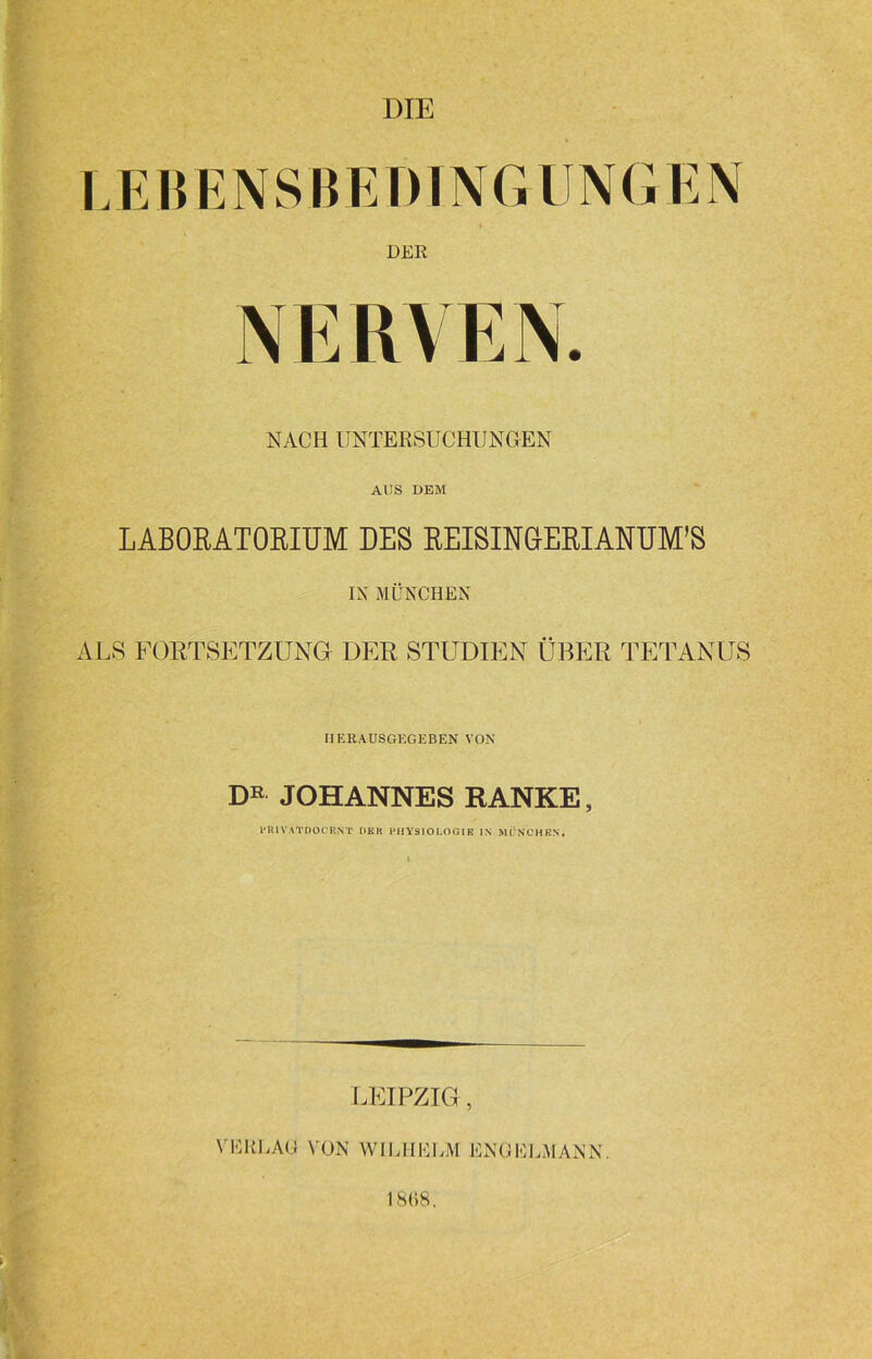 DER NERVEN. NACH UNTERSUCHUNGEN AUS DEM LABORATORIUM DES REISINGERI ANUM’S IN MÜNCHEN ALS FORTSETZUNG DER STUDIEN ÜBER TETANUS IIERAUSGKGEBEN VON DR JOHANNES RANKE, l’IUVATDOCENT DKIt PHYSIOLOGIE IN MÖNCHEN. LEIPZIG, VERLAG VON WILHELM ENGELMANN. 18(18. ■