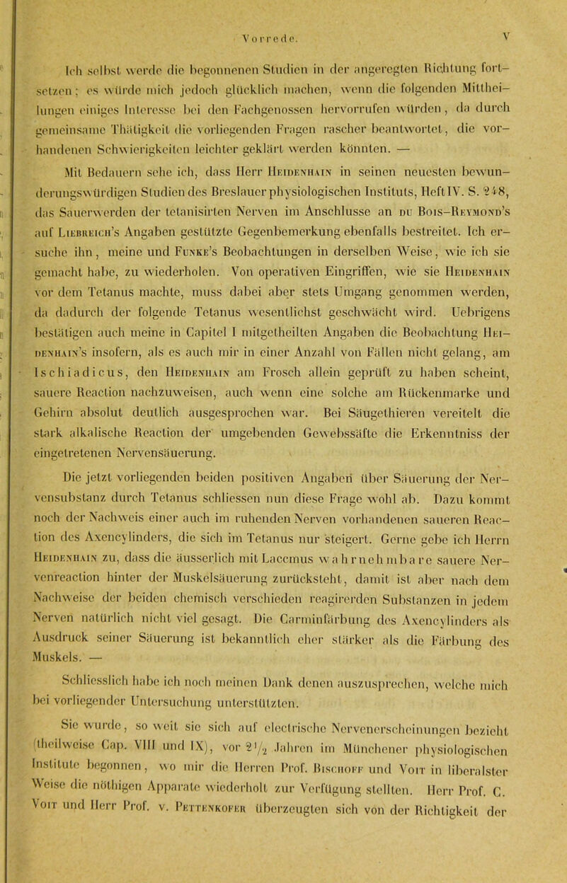 Ich seihst werde die begonnenen Studien in der angeregten Richtung fort- setzen; es würde mieh jedoch glücklich machen, wenn die folgenden Mitthei- lungen einiges Interesse bei den Fachgenossen hervorrufen würden, da durch gemeinsame Thäligkeit die vorliegenden Fragen rascher beantwortet, die vor- handenen Schwierigkeiten leichter geklärt werden könnten. — Mit Bedauern sehe ich, dass Herr Heidenhain in seinen neuesten bew un- derungswürdigen Studien des Breslauer physiologischen Instituts, HeftlV. S. '*2'<8, das Sauerwerden der telanisirten Nerven im Anschlüsse an nu Bois-Reymond’s auf Liebreich’s Angaben gestützte Gegenbemerkung ebenfalls bestreitet. Ich er- suche ihn, meine und Funke’s Beobachtungen in derselben Weise, wie ich sie gemacht habe, zu wiederholen. Von operativen Eingriffen, wie sie Heidenhain vor dem Tetanus machte, muss dabei aber stets Umgang genommen werden, da dadurch der folgende Tetanus wesentlichst geschwächt wird. Uebrigens bestätigen auch meine in Capilel I mitgetheilten Angaben die Beobachtung IIi;i— denhain’s insofern, als es auch mir in einer Anzahl von Fällen nicht gelang, am Ischiadicus, den Heideniiain am Frosch allein geprüft zu haben scheint, sauere Reaction nachzuweisen, auch wenn eine solche am Rückenmarke und Gehirn absolut deutlich ausgesprochen war. Bei Säugethieren vereitelt die stark alkalische Reaction der umgebenden Gewebssäfle die Erkenntniss der cingelretenen Nervensäuerung. Die jetzt vorliegenden beiden positiven Angaben über Säuerung der Ner- vensubslanz durch Tetanus schliessen nun diese Frage wohl ab. Dazu kommt noch der Nachweis einer auch im ruhenden Nerven vorhandenen saueren Reac— lion des Axencylinders, die sich im Tetanus nur steigert. Gerne gebe ich Herrn Heideniiain zu, dass die äusserlich mit Laccmus wahrnehmbare sauere Ner— venreaction hinter der Muskelsäucrung zurücksteht, damit ist aber nach dem Nachweise der beiden chemisch verschieden reagirerden Substanzen in jedem Nerven natürlich nicht viel gesagt. Die Carminfärbung des Axencylinders als Ausdruck seiner Säuerung ist bekanntlich eher stärker als die Färbung des Muskels. — Schliesslich habe ich noch meinen Dank denen auszusprechen, welche mich bei vorliegender Untersuchung unterstützten. Sie wurde, soweit sic sich auf electrischc Nervenerscheinungen bezieht (theilwcise Cap. VIII und IX), vor 2!/2 Jahren im Münchener physiologischen Institute begonnen, wo mir die Herren Prof. Bischöfe und Voit in liberalster Weise die nöthigen Apparate wiederholt zur Verfügung stellten. Herr Prof. C. Voit und Herr Prof. v. Pettenkofkr überzeugten sich von der Richtigkeit der