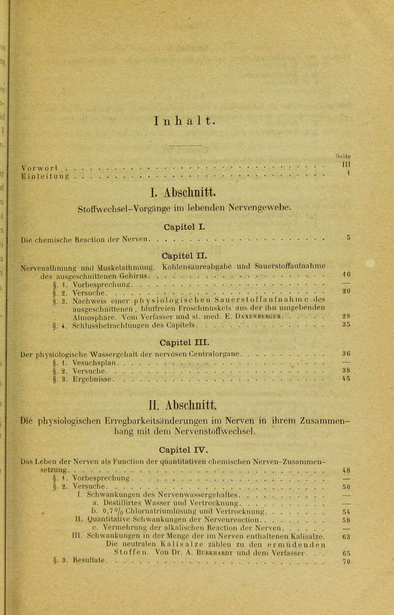 Inhalt. Sßito Vorwort Einleitung 1 I. Abschnitt. Stoffwechsel-Vorgänge im lebenden Nervengewebe. Capitel I. Die chemische Reaction der Neiven 5 Capitel II. Nervenalhmung und Muskelathmung. Kohlcnsäureabgabe und Sauel'Stoffaufnahme des ausgeschnittenen Gehirns 'IG §. -1. Vorbesprechung §. 2. Versuche 20 §. 3. Nachweis einer physiologischen Sauers lo ffau fn ah in e des ausgeschnittenen , blutfreien Froschmuskels aus der ihn umgebenden Atmosphäre. Vom Verfasser und sl. med. E. Daxenbergf.r 28 §.4. Schlussbetrachtungen des Capilels 35 Capitel III. Der physiologische Wassergehalt der nervösen Centralorgane 36 §. \. Vesuchsplan — §. 2. Versuche 38 §. 3. Ergebnisse * • 45 II. Abschnitt. Die physiologischen Erregbarkeilsünderangen im Nerven in ihrem Zusammen- hang mit dem Ncrvensloffwechsel. Capitel IV. Das Leben der Nerven als Function der quantitativen chemischen Nerven-Zusammen- setzung 48 §. Vorbesprechung — §. 2. Versuche 50 I. Schwankungen des Nervemvassergchaltes a. Destillirtes Wasser und Vertrocknung — b. 0,7 °/o Chlornatriumlösung und Vertrocknung 54 II. Quantitative Schwankungen der Nervenreaction 58 c. Vermehrung der alkalischen Reaction der Nerven — 111. Schwankungen in der Menge der im Nerven enthaltenen Kalisalze. 63 Die neutralen Kalisalze zählen zu den ermüdenden Stoffen. Von Dr. A. Burkiiardt und dem Verfasser. . . 65